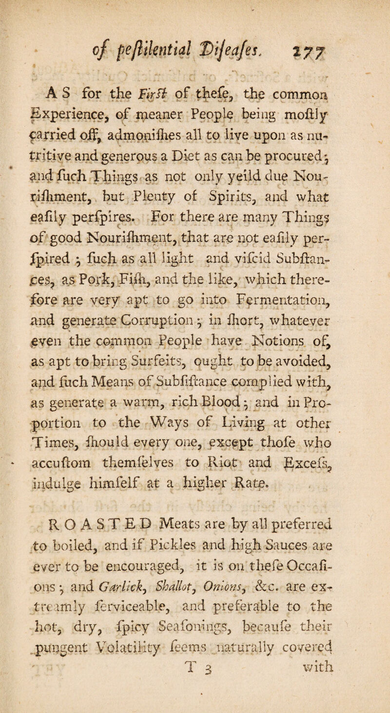 A S for the Firft of thefe, the common Experience, of meaner People being rnohly parried off, admonishes all to live upon as nu¬ tritive and generous a Diet as can be procured', and fuch Things as not only yeild due Nqu- rifhment, but Plenty of Spirits, and what eafdy perfpires. For there are many Things of good Nourishment, that are not eafdy per- fpired -0 fuch as all light and vifcid Subftan- tces, as Pork, Fish, and the like, which there¬ fore are very apt to go into Fermentation, and generate Corruption ^ in fhort, whatever even the common People have Notions of, as apt to bring Surfeits, ought to be avoided, asid fiich Means of Sub fill: a nee complied with, as generate a warm, rich Blood ^ and in Pro¬ portion to the Ways of Living at other Times, fnould every one, except thofe who accuflom them (elves to Riot and Excels- indulge himfelf at a higher Rate* ROASTED Meats are by all preferred to boiled, and if Pickles and high Sauces are ever to be encouraged, it is on thefe Occasi¬ ons *, and Garlicky Shallot, Onions, &c. are ex- trc imly ferviceable, and preferable to the hot, dry, fpicy Seafonings, becaufe their pungent VoiatiKty feems naturally covered T 3 with