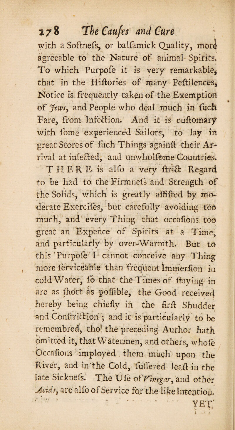 with a Softnefs, or balfamick Quality, mor^ agreeable to the Nature of animal Spirits. To which Purpofe it is very remarkable, that in the Hihories of many Pehilences, Notice is frequently taken of the Exemption of Jews, and People who deal much in Rich Fare, from Infection. And it is cuhomary with fome experienced Sailors, to lay in great Stores of fuch Things again# their Ar¬ rival at infefted, and unwholfome Countries. T H E R E is alfo a very hrift Regard to be had to the Firmnels and Strength of 1 • t . \ t the Solids, which is greatly aihfted by mo¬ derate Exercifes, but carefully avoiding too much, and every Thing that occafions too great an Expence of Spirits at a Time, and particularly by over-Warrnth. But to 7 V • this Turpofe I cannot conceive any Thing more lerviceable than frequent Immerilon in cold Water, fo that the Times of haying in are as fliort as pofjfible, the Good received hereby being chiefly id the firfl: Shudder and Conftrihioii * and it is particularly to be remembred, tho3 the preceding Author hath V -x * , ’ omitted it, that Watermen, and others, whofe Occafions imployed them much upon the River, and in the Cold, buffered lea# in the late Sicknefs. The Ule of Vinegar, and other Jcids, are alfo of Service for the like Intention. YET V