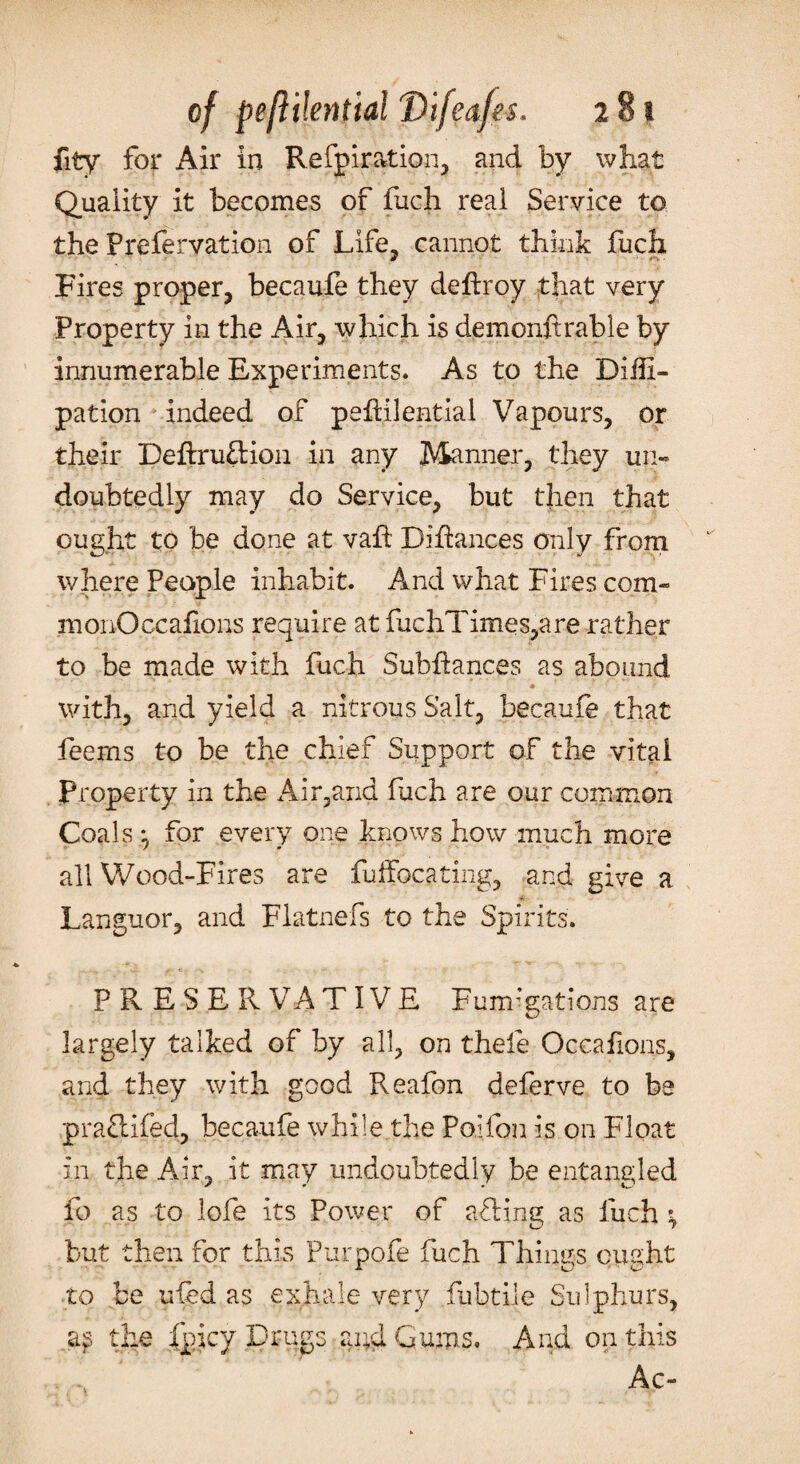 Quality it becomes of fuch real Service to the Prefervation of Life, cannot think fuch Fires proper, becaufe they deftroy that very Property in the Air, which is demonftrable by innumerable Experiments. As to the Diili- pation indeed of pefHlential Vapours, or their Deftruflion in any Manner, they un¬ doubtedly may do Service, but then that ought to be done at vafi Difiances only from where People inhabit. And what Fires com- monOccafions require at fuchTimes,are rather to be made with fuch Subfiances as abound with, and yield a nitrous Salt, becaufe that Teems to be the chief Support of the vital Property in the Air,and fuch are our common Coals for every one knows how much more all Wood-Fires are fuffocating, and give a Languor, and Flatnefs to the Spirits. P R E S E R VA T IV E Fumigations are largely talked of by all, on theie Occafions, and they with good Reafon deferve to be prafiifed, becaufe while the Poifon is on Float in the Air, it may undoubtedly be entangled fo as to lofe its Power of afling as fuch ; but then for this Purpofe fuch Things ought to be ufed as exhale very fubtile Sulphurs, as the fpjcy Drugs and Gums. And on this Ac-