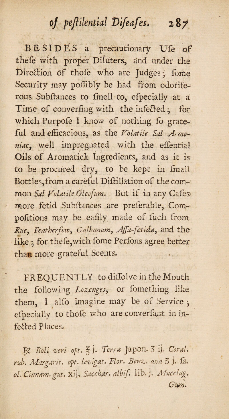 - * ’» • * •' - . • „ BESIDES a precautionary Ufe of thefe with proper Diftiters, a*nd under the Dire&ion 6f thole who are Judges 7 fome Security may poffibly be had from odorife¬ rous Subflances to fmell to, efpecially at a Time of converiing with the inferred * for which Pur pole I know of nothing fo grate¬ ful and efficacious, as the Volatile Sal Arms- niacy well impregnated with the effentiai Oils of Aromatick Ingredients, and as it is to be procured dry, to be kept in fmall Bottles,from a careful Diftillation of the com¬ mon Sal Volatile Oleofum. But if in any Cafes more fetid Subftances are preferable, Com- pofitions may be eafily made of fuch from Ruey FeatherfeWy Galbanumy AJfa-fatiddy and the like for thefe,with fome Perfons agree better than more grateful Scents* FREQUENTLY to diifolve in the Mouth the following Lozenger, or fomething like them, I alfo imagine may be of Service - efpecially to thofe who are converfant in in¬ fected Places. T^l Boll veri opt* ^ j. ‘Terra Japon. o ij. Corah rub. Mar gar it. opt. Icvigat. Flor. Benz.. ana 5 j. fs. oh dunam, gut. xij. Sacchar, albtf lib. j. Mucclag,