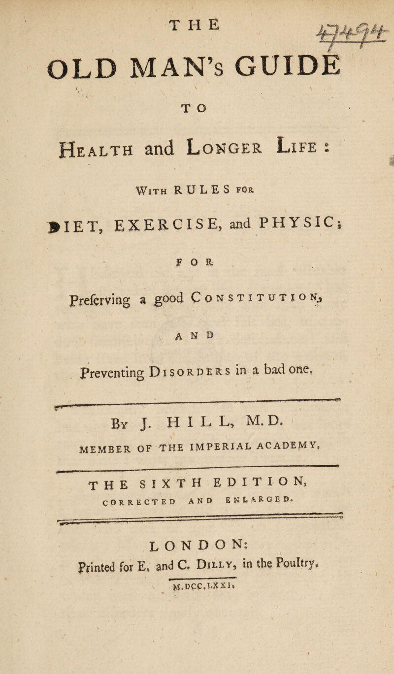 OLD MAN’S GUIDE \ • ' V. ' T O Health and Longer Life : With RULES for, . i * IE T, EXERCISE, and PHYSIC; FOR Preferving a good Constitution., AND Preventing Disorders in a bad one. r* 11 ~ By J. HIL L, M. D, \ • MEMBER OF THE XM PERIAL AC ADEM'V 0 the sixth edition, CORRECTED AND ENLARGED. LONDON: Printed for E. and C. Dilly, in the Poultry, M.DCC,1»XXI*