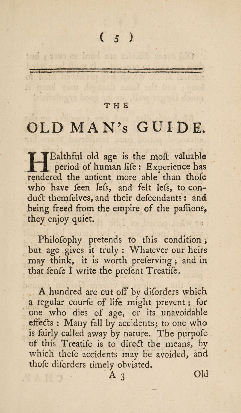 THE OLD MAN’s GUIDE. HEaithful old age is the moft valuable period of human life: Experience has rendered the antient more able than thofe who have feen lefs, and felt lefs, to con¬ duct themfelves, and their defendants: and being freed from the empire of the paffions* they enjoy quiet, Philofophy pretends to this condition; but age gives it truly : Whatever our heirs may think, it is worth preferving; and in that fenfe I write the prefent Treatife. A hundred are cut off by diforders which a regular courfe of life might prevent; for one who dies of age, or its unavoidable effedts : Many fall by accidents; to one who is fairly called away by nature. The purpofe of this Treatife is to diredt the means, by which thefe accidents may be avoided, and thofe diforders timely obviated, A 3 Old