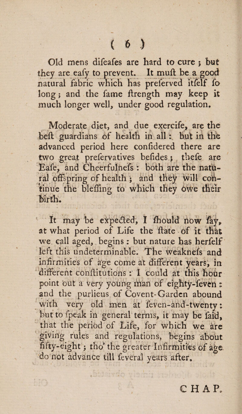 Old mens difeafes are hard to cure ; but they are eafy to prevent. It muft be a good natural fabric which has preferved itfelf fo long; and the fame ftrength may keep it much longer well, under good regulation. Moderate diet, and due exercife, are the beft guardians of health in all: but in the advanced period here confidered there are two great prefervatives befides 5 thefe are Eafe, and Cheerfulnefs : both are the natu¬ ral offspring of health : and they will con- tinue the bleffing to which they Owe their It may be expected, I fhould now fay, at what period of Life the ftate of it that we call aged, begins: but nature has herfelf left this undeterminable. The weaknefs and infirmities of age come at different years, in different conflitutions : I could at this hour -feveft% abound with very old men at feven-and-twenty: but to ipeak in general terms, it may be faid, that the period of Life, for which we are giving rules and regulations, begins about fifty-eight $ tho’ the greater Infirmities of age do not advance till feveral years after. point but a very young man of eighty and the purlieus of Covent- Garden CHAP,