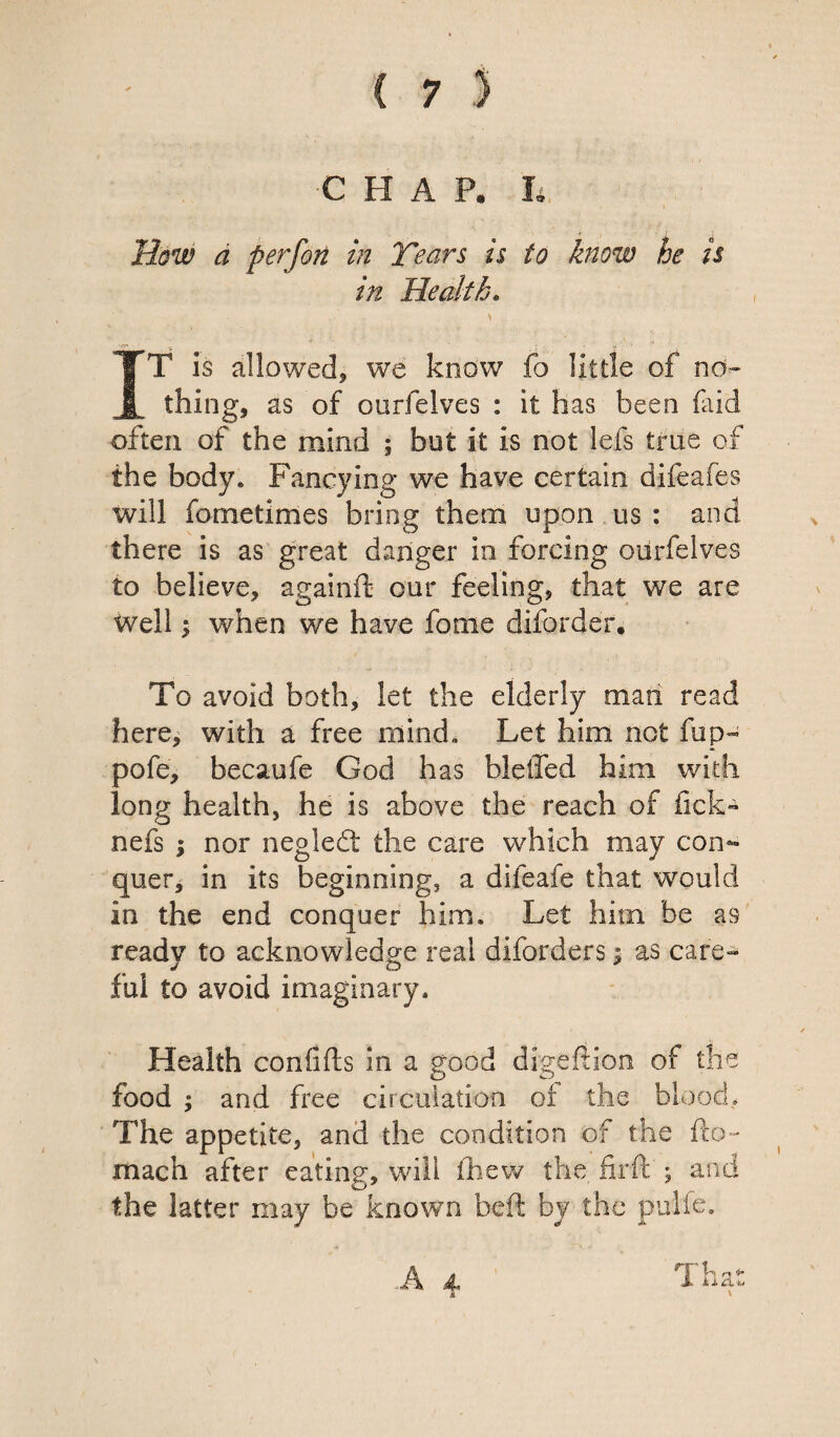 How a perfon in Tears is to know he is in Health. IT is allowed, we kno w fb lit tie of no¬ thing, as of ourfelves : it has been (aid often of the mind ; but it is not lefs true of the body. Fancying we have certain difeafes will fometimes bring them upon us : and there is as great danger in forcing ourfelves to believe, againft our feeling, that we are well; when we have fome diforder. To avoid both, let the elderly man read here, with a free mind. Let him not fup- pofe, becaufe God has bleifed him with long health, he is above the reach of fick- nefs ; nor negledt the care which may con¬ quer, in its beginning, a difeafe that would in the end conquer him. Let him he as ready to acknowledge real diforders; as care¬ ful to avoid imaginary. Health confifts in a good digeftion of the food ; and free circulation of the blood. The appetite, and the condition of the fto- mach after eating, will (hew the firif j and the latter may be known beft by the pulie. J.