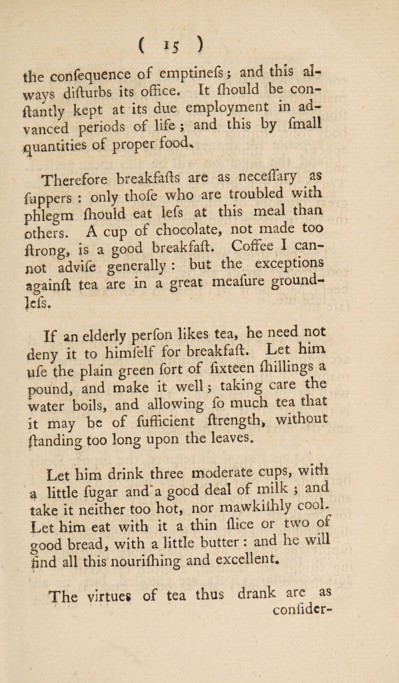 the confequence of emptinefs; and this al¬ ways difturbs its office. It fhould be con- ftantly kept at its due employment in ad¬ vanced periods of life ; and this by fmall quantities of proper food. Therefore breakfafls are as neceffary as fuppers • only thole wno are tioubled with phlegm fhould eat lefs at this meal than, others. A cup of chocolate, not made too Arong, is a good breakfalf. Coffee 1 can¬ not advife generally: but the exceptions againft tea are in a great meafure ground- lefs. If an elderly perfon likes tea, he need not deny it to himfelf for breakfaft. Let him ufe the plain green fort of fixteen Ihillings a pound, and make it well; taking cate the water boils, and allowing fo much tea that it may be of fufficient Arength, without ftanding too long upon the leaves. ■'V • ■ \ Let him drink three moderate cups, with 4 little fugar and a good deal of milk ; and take it neither too hot, nor mawkiihly cool. Let him eat with it a thin llice or two of good bread, with a little butter: and he will find all this nourifhing and excellent. The virtues of tea thus drank are as coniider-