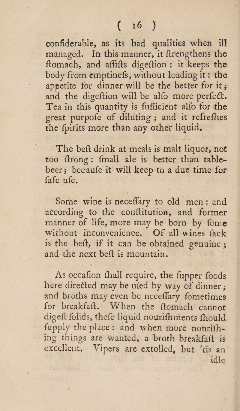 confiderable, as its bad qualities when ill managed. In this manner, it ftrengthens the ftomach, and affifts digeftion : it keeps the body from emptinefs, without loading it: the appetite for dinner will be the better for it; and the digeftion will be alfo more perfedt. Tea in this quantity is fufficient alfo for the great purpofe of diluting; and it refrefhes the fpirits more than any other liquid* The beft drink at meals is malt liquor, not too ftrong: fmali ale is better than table- beer ; becaufe it will keep to a due time for fafe ufe. V Some wine is neceffary to old men : and according to the conftitution, and former manner of life, more may be born by feme without inconvenience. Of all wines lack is the beft, if it can be obtained genuine ; and the next beft is mountain. As occafion fhall require, the fupper foods here diredted may be ufed by way of dinner; and broths may even be neceffary fometimes for breakfaft. When the ftomach cannot digeftfolids, thefe liquid nourifhments fhould lupply the place : and when more nourifh- ing things are wanted, a broth breakfaft is excellent. Vipers are extolled, but Tis an idle ♦ i