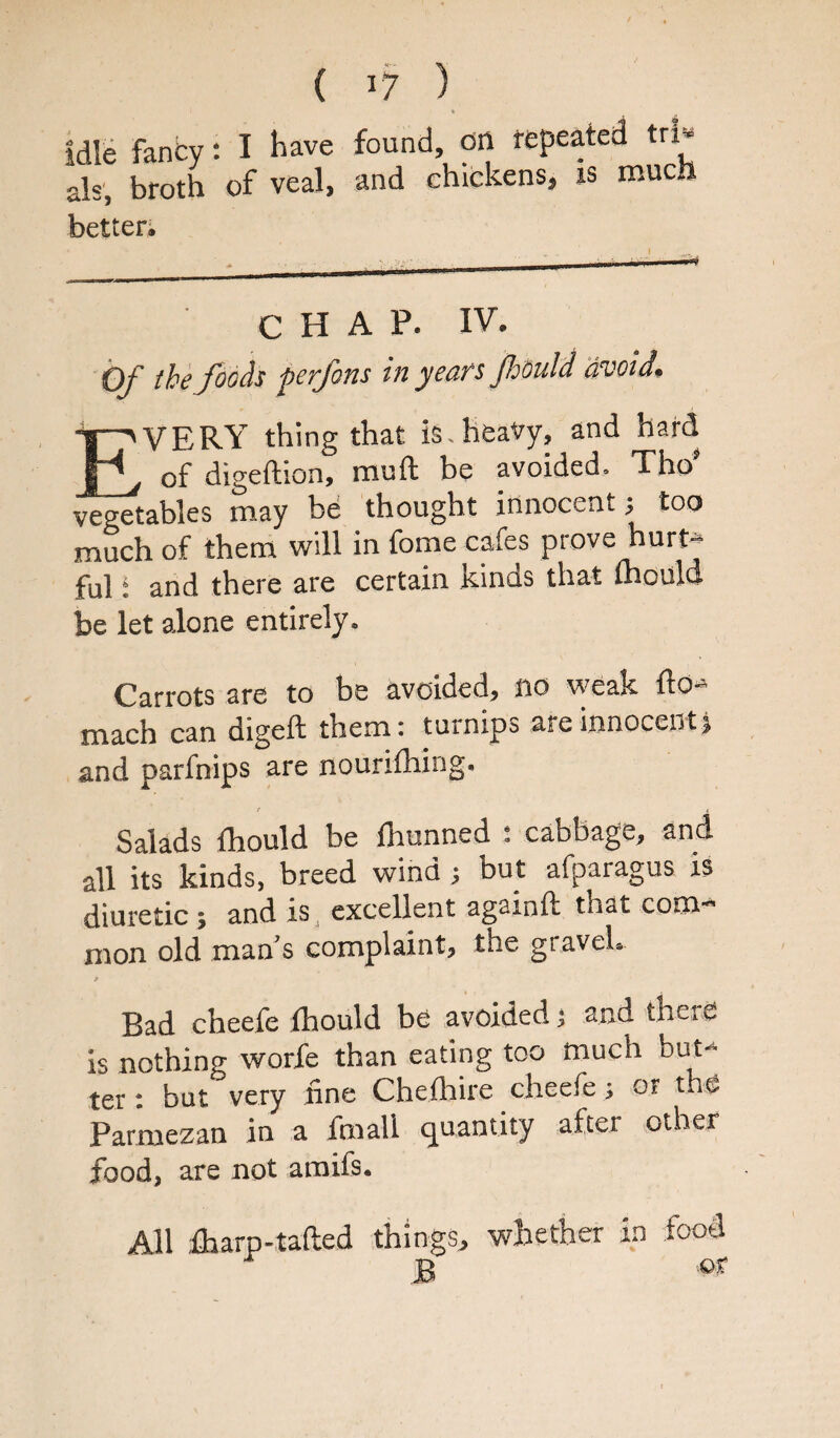 Idle fancy: I have found, on repeated tri¬ als, broth of veal, and chickens, is mucft better^ CHAP. IV, Of the foods perfons in years foould avoid* TT^ VERY thing that is. heavy, and hard p of digeftion, muft be avoided. Thos vegetables may be thought innocent •, too much of them will in fome cafes prove hurt* ful: and there are certain kinds that mould be let alone entirely. Carrots are to be avoided, no weak fto*» mach can digeft them: turnips are innocent j and parfnips are nourifhing. / i Salads thould be fhunned : cabbage, and all its kinds, breed wind; but afparagus is diuretic; and is excellent againft that com¬ mon old man’s complaint, the gravel. Bad cheefe thould be avoided; and there is nothing worfe than eating too much but¬ ter : but very tine Chethire cheefe; or the Parmezan in a fmall quantity after other food, are not amifs. things, whether in food