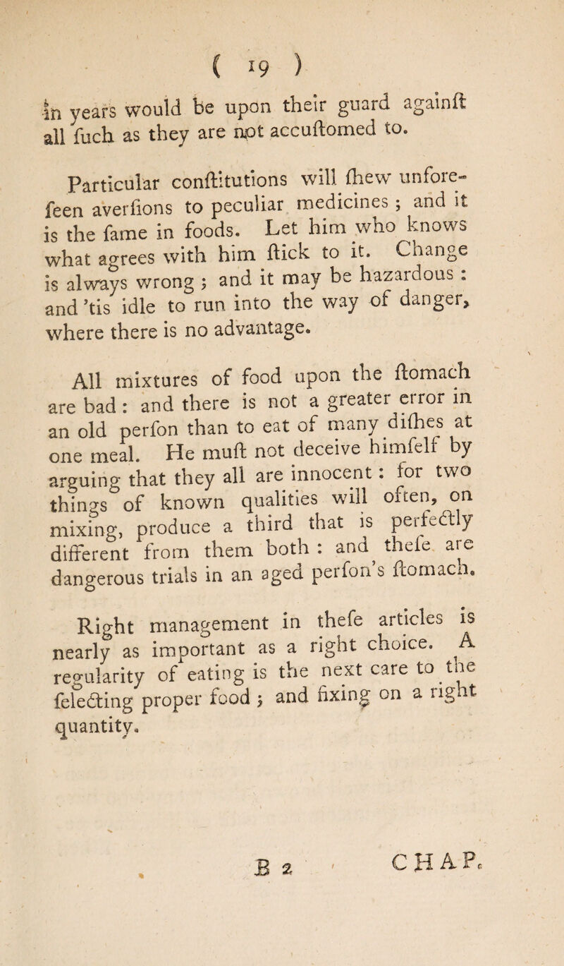 in years would be upon their guard againft all fuch as they are not accuftomed to. Particular conftltutions will fhew unfore- feen averfions to peculiar medicines; and it is the fame in foods. Let him who knows what agrees with him Hick, to it. Change is always wrong ; and it may be hazardous. and ’tis idle to run into the way of danger, where there is no advantage,, All mixtures of food upon the flomach are bad : and there is not a greater error in an old perfon than to eat of many difhes at one meal. He mull not deceive himfelf by arguing that they all are innocent: tor two th!ngs°of known qualities will often, on mixing, produce a third that is perteft y different from them both : and, thele are dangerous trials in an aged perfon’s fiornacn. Right management in thefe articles is nearly as important as a right choice. A regularity of eating is the next care to tne fele<3ing proper food and fixing on a right quantity. CHAP,