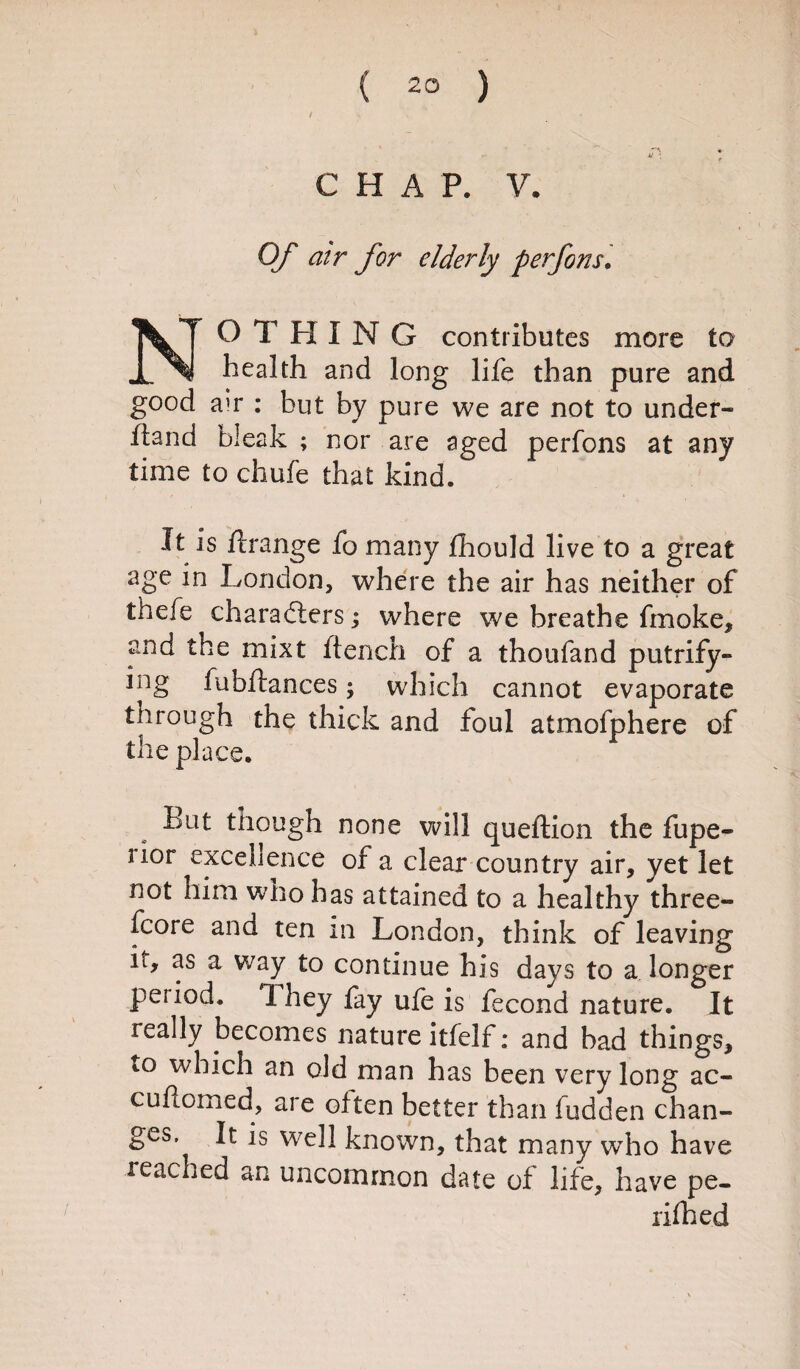 CHAP. V. Of air for elderly per fans. NO T HING contributes more to health and long life than pure and good a>r : but by pure we are not to under¬ fund bleak ; nor are aged perfons at any time to chufe that kind. It is ftrange fo many fhould live to a great age in London, where the air has neither of thefe characters; where we breathe fmoke, and the mixt flench of a thoufand putrify- ing fubflances; which cannot evaporate through the thick and foul atmofphere of the place. fcut though none will queftion the fupe- nor excellence of a clear country air, yet let not him who has attained to a healthy three¬ score and ten in London, think of leaving it, as a way to continue his days to a longer period. 1 hey fay ufe is fecond nature. It really becomes nature itfelf; and bad things, to which an old man has been very long ac- cuHomed, are often better than fudden chan¬ ges. It is well known, that many who have leached an uncommon date of life, have pe- rifhed