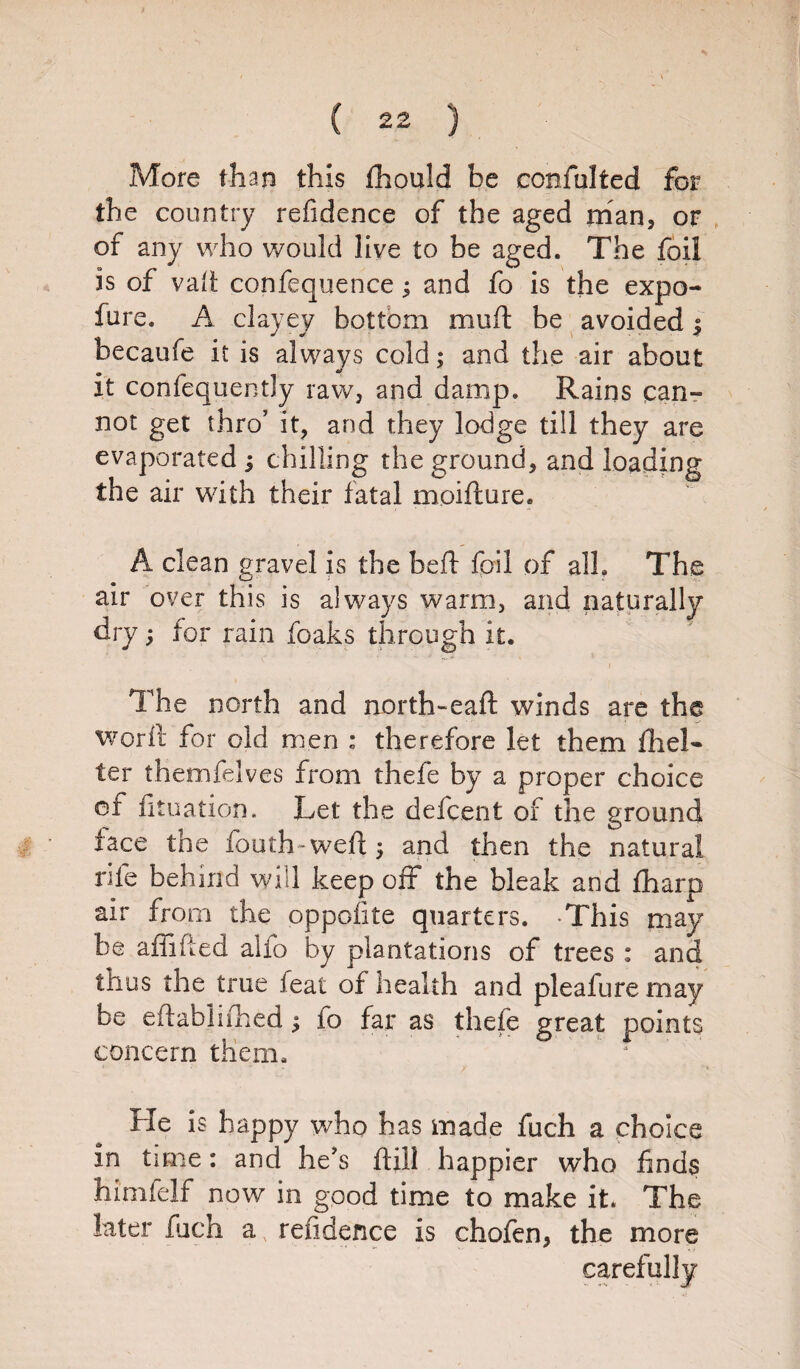 More than this fhould be confulted for the country refidence of the aged man, or of any who would live to be aged. The foil is of vail; confequence ^ and fo is the expo- fure. A clayey bottom mult be avoided j becaufe it is always cold; and the air about it confequently raw, and damp. Rains can¬ not get thro’ it, and they lodge till they are evaporated j chilling the ground, and loading the air with their fatal moifture. A clean gravel is the heft foil of all. The air over this is always warm, and naturally dry; for rain foaks through it. The north and north-eaft winds are the word for old men : therefore let them ill el- ter themfelves from thefe by a proper choice of fituation. Let the deferent of the ground lace the fouth-weft; and then the natural rife behind will keep off the bleak and fharp air from the oppofite quarters. -This may be affified alio by plantations of trees : and thus the true feat of health and pleafure may be eftabiiihed; fo far as thefe great points concern them. * * He is happy who has made fuch a choice in time: and he's ftill happier who finds himfelf now in good time to make it. The later fuch a, refidence is chofen, the more carefully