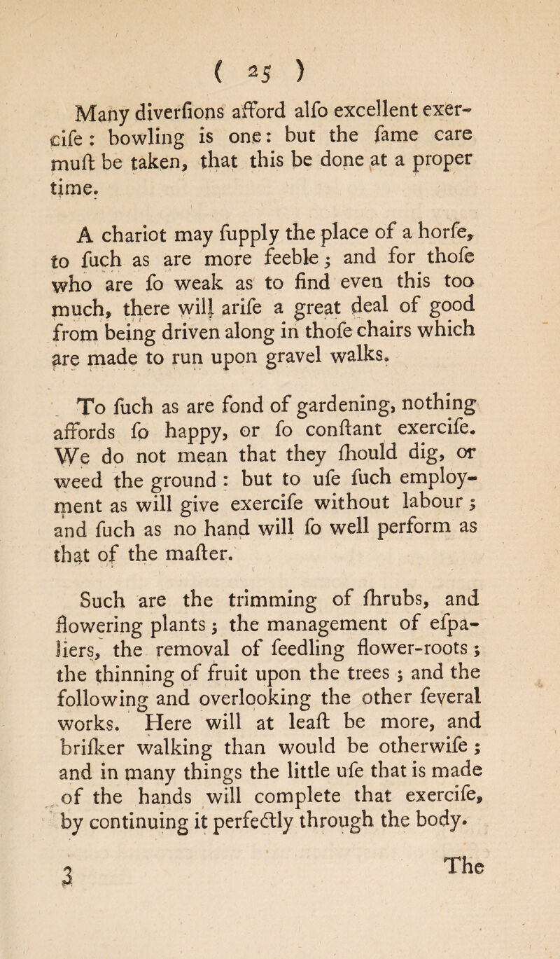 Many diverfions afford alfo excellent exer- cife: bowling is one: but the fame care mutt be taken, that this be done at a proper time. A chariot may fupply the place of a horfe, to fuch as are more feeble $ and for thofe who are fo weak as to find even this too much, there wilf arife a great deal of good from being driven along in thofe chairs which are made to run upon gravel walks. To fuch as are fond of gardening, nothing affords fo happy, or fo conftant exercife. We do not mean that they fhould dig, or weed the ground * but to ufe fuch employ¬ ment as will give exercife without labour; and fuch as no hand will fo well perform as that of the matter. ' ‘ 4 * i Such are the trimming of fhrubs, and flowering plants; the management of efpa- liers, the removal of feedling flower-roots 5 the thinning of fruit upon the trees ; and the following and overlooking the other feveral works. Here will at leaft be more, and briflcer walking than would be otherwife ; and in many things the little ufe that is made of the hands will complete that exercife, by continuing it perfectly through the body. 3. The