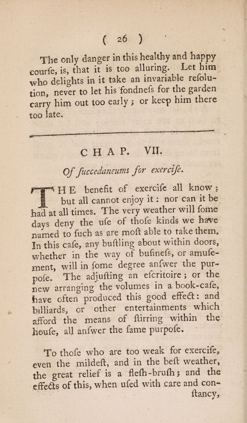 The only danger in this healthy and happy courfe, is, that it is too alluring. Let him who delights in it take an invariable refolu- tion, never to let his fondnefs for the garden carry him out too early ; or keep him there too late. CHAP. VII. Of fuccedaneums for exercife. p-*—v pp e benefit of exercife all know ; 1 but all cannot enjoy it i nor can it be h^d at all times. The very weather will fame days deny the uie of thole kinos we have named to fuch as are moft able to take them. In this cafe, any buftling about within doors, whether in the way of buftnefs, or amufe- ment, will in fome degree anfwer the pur- pofe. The adjufting an efcritoire ; or the new arranging the volumes in a book-cafe, have often produced this good effedt. and billiards, or other entertainments which afford the means of ftirring within the heufe, all anfwer the fame purpofe. To thofe who are too weak for exercife, even the mildeft, and in the beft weather, the great relief is a flefh-brulh; and the effedts of this, when ufed with care and con- ftancy.