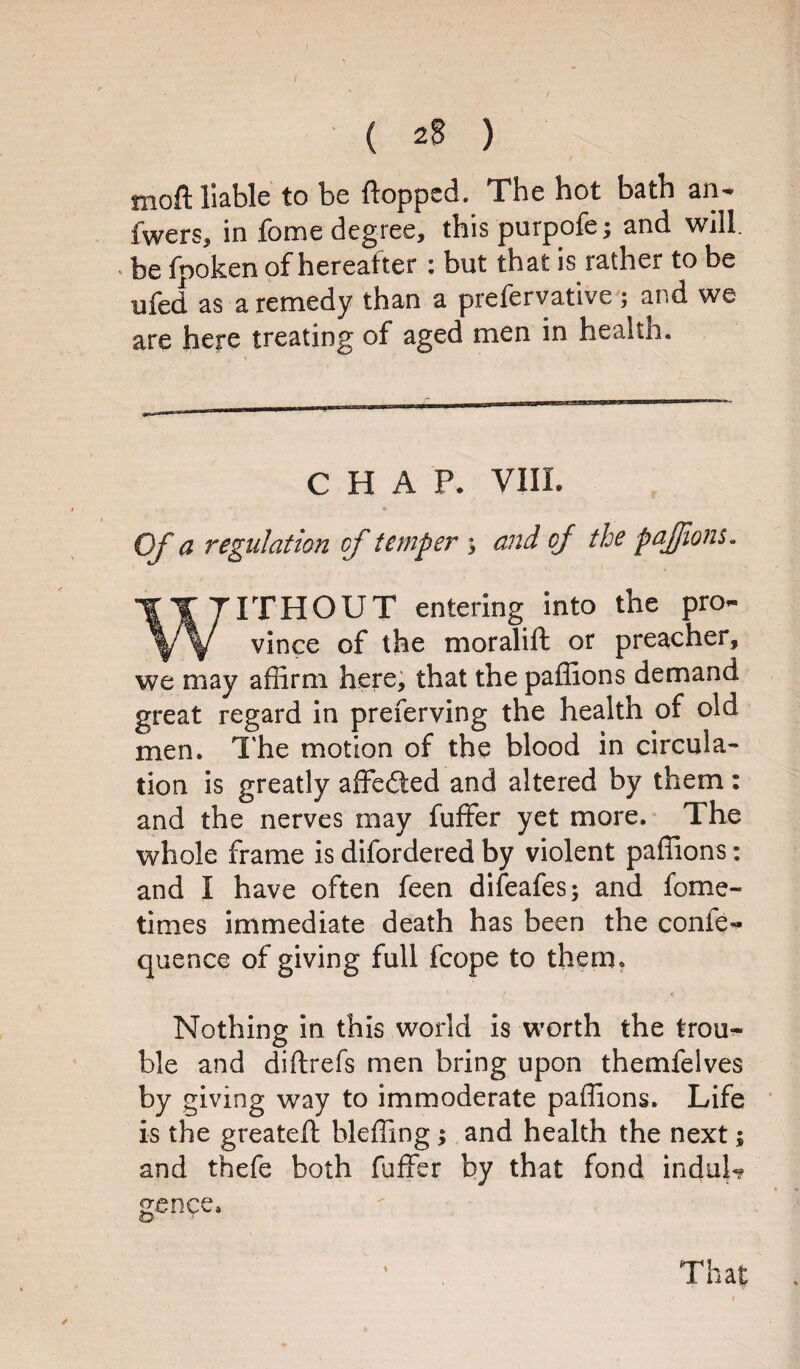 moft liable to be flopped. The hot bath an- fwers, in feme degree, this purpofe; and will, be fpoken of hereafter : but that is rather to be ufed as a remedy than a prefervative ; and we are here treating of aged men in health. CHAP. VIII. Of a regulation of temper ; and of the pajjions. IITITHOUT entering into the pro- ^/\/ vince of the moralifl or preacher, we may affirm here, that the paffions demand great regard in preferving the health of old men. The motion of the blood in circula¬ tion is greatly affedted and altered by them: and the nerves may fuffer yet more. The whole frame is difordered by violent paffions: and I have often feen difeafes; and fome- tinies immediate death has been the confe- quence of giving full fcope to them. Nothing in this world is worth the trou¬ ble and diftrefs men bring upon themfelves by giving way to immoderate paffions. Life is the greateft bleffing; and health the next; and thefe both fuffer by that fond indul¬ gence. That