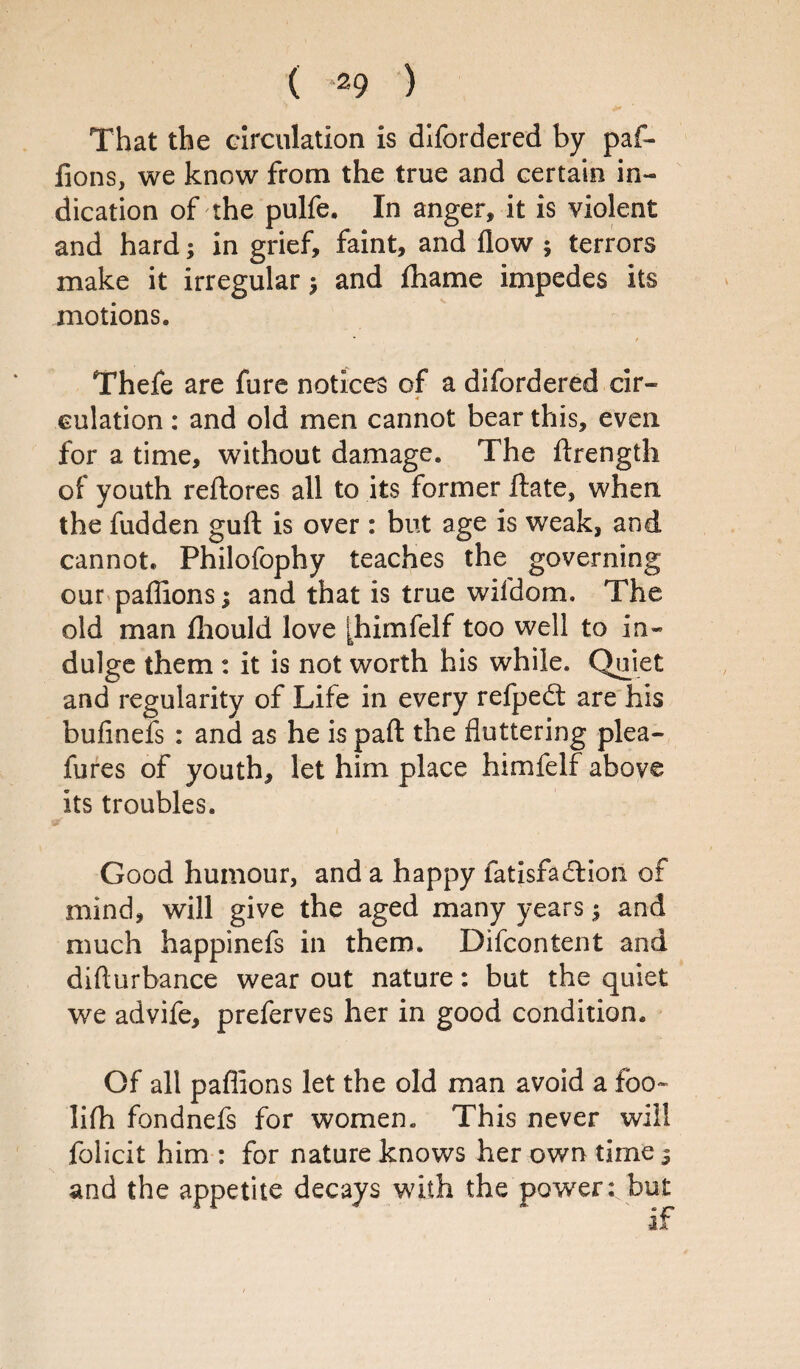 ( *29 ) That the circulation is difordered by paf- fions, we know from the true and certain in¬ dication of the pulfe, In anger, it is violent and hard; in grief, faint, and flow ; terrors make it irregular ^ and fhame impedes its motions. Thefe are fure notices of a difordered dr- 4 eulation : and old men cannot bear this, even for a time, without damage. The ftrength of youth reftores all to its former Hate, when the fudden guft is over : but age is weak, and cannot. Philofophy teaches the governing our paffions; and that is true wil’dom. The old man fliould love [himfelf too well to in¬ dulge them : it is not worth his while. Quiet and regularity of Life in every refpedt are his bufinefs : and as he is part the fluttering plea- fures of youth, let him place himfelf above its troubles. Good humour, and a happy fatisfadlion of mind, will give the aged many years $ and much happinefs in them. Difcontent and difturbance wear out nature: but the quiet we advife, preferves her in good condition. Of all paflions let the old man avoid a foo~ lifh fondnefs for women. This never will folicit him : for nature knows her own time^ and the appetite decays with the power: but