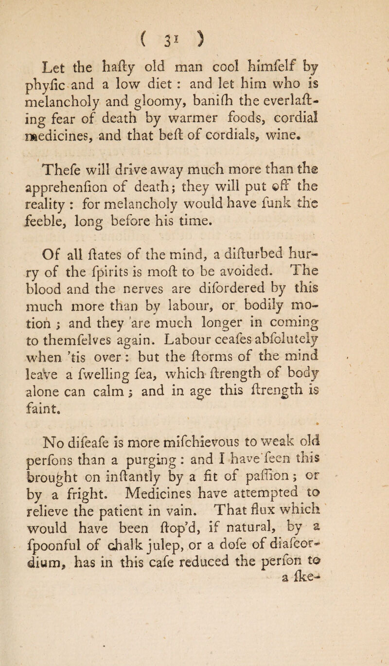 Let the hafty old man cool himfelf by phyfic and a low diet : and let him who is melancholy and gloomy, banifh the everlaft- ing fear of death by warmer foods, cordial medicines, and that belt of cordials, wine. Thefe will drive away much more than the apprehenfion of death; they will put ©if the reality : for melancholy would have funk the feeble, long before his time. Of all hates of the mind, a difturbed hur¬ ry of the fpirits is moil to be avoided. The blood and the nerves are difordered by this much more than by labour, or bodily mo¬ tion ; and they are much longer in coming to themfelves again. Labour ceafes abfcluteiy when ’tis over: but the ftorms of the mind leave a fwelling fea, which ilrength of body alone can calm s and in age this ftrength is faint. No difeafe is more mifchievous to weak old perfons than a purging: and I have'feen this brought on inhantly by a fit of pafiion; or by a fright. Medicines have attempted to relieve the patient in vain. That flux which would have been ftop’d, if natural, by a fpoonful of chalk julep, or a dofe of diafcor* dium, has in this cafe reduced the perfon to a ike--