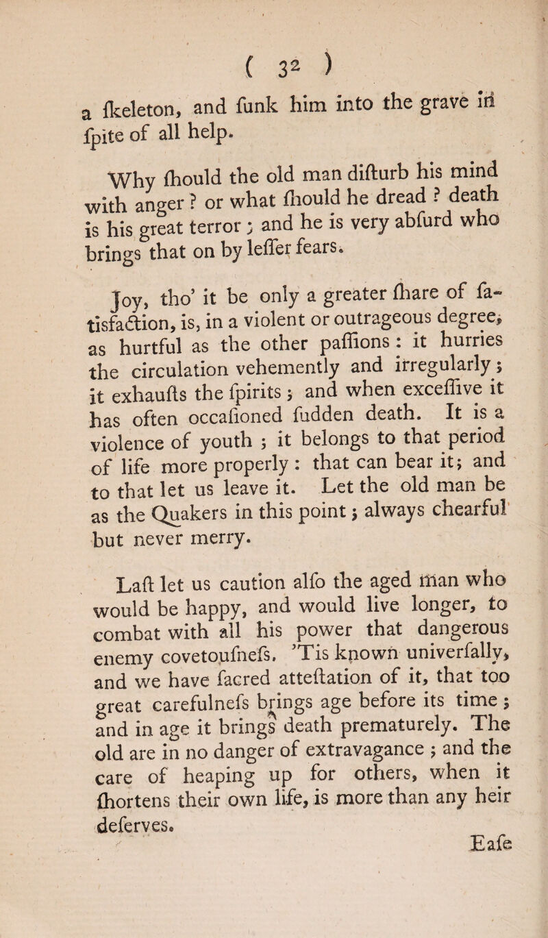 a Ikeleton, and funk him into the grave Iri fpite of all help. Why Ihould the old man difturb his mind with anger ? or what fhould he dread ? death is his great terror j and he is very abfurd who brings that on by leffer fears. joy, tho’ it be only a greater flrare of fa- tisfadion, is, in a violent or outrageous degree, as hurtful as the other paffions : it hurries the circulation vehemently and irregularly; it exhaufts the fpirits ; and when exceffive it has often occafioned fudden death. It is a violence of youth ; it belongs to that period of life more properly : that can bear it; and to that let us leave it. Let the old man be as the Quakers in this point 5 always chearful but never merry. Lad let us caution alfo the aged man who would be happy, and would live longer, to combat with all his power that dangerous enemy covetoufnefs, Tis kpown univerfally, and we have facred atteftation of it, that too great carefulnefs brings age before its time; and in age it brings death prematurely. The old are in no danger of extravagance ; and the care of heaping up for others, when it fhortens their own life, is more than any heir deferves. Eafe