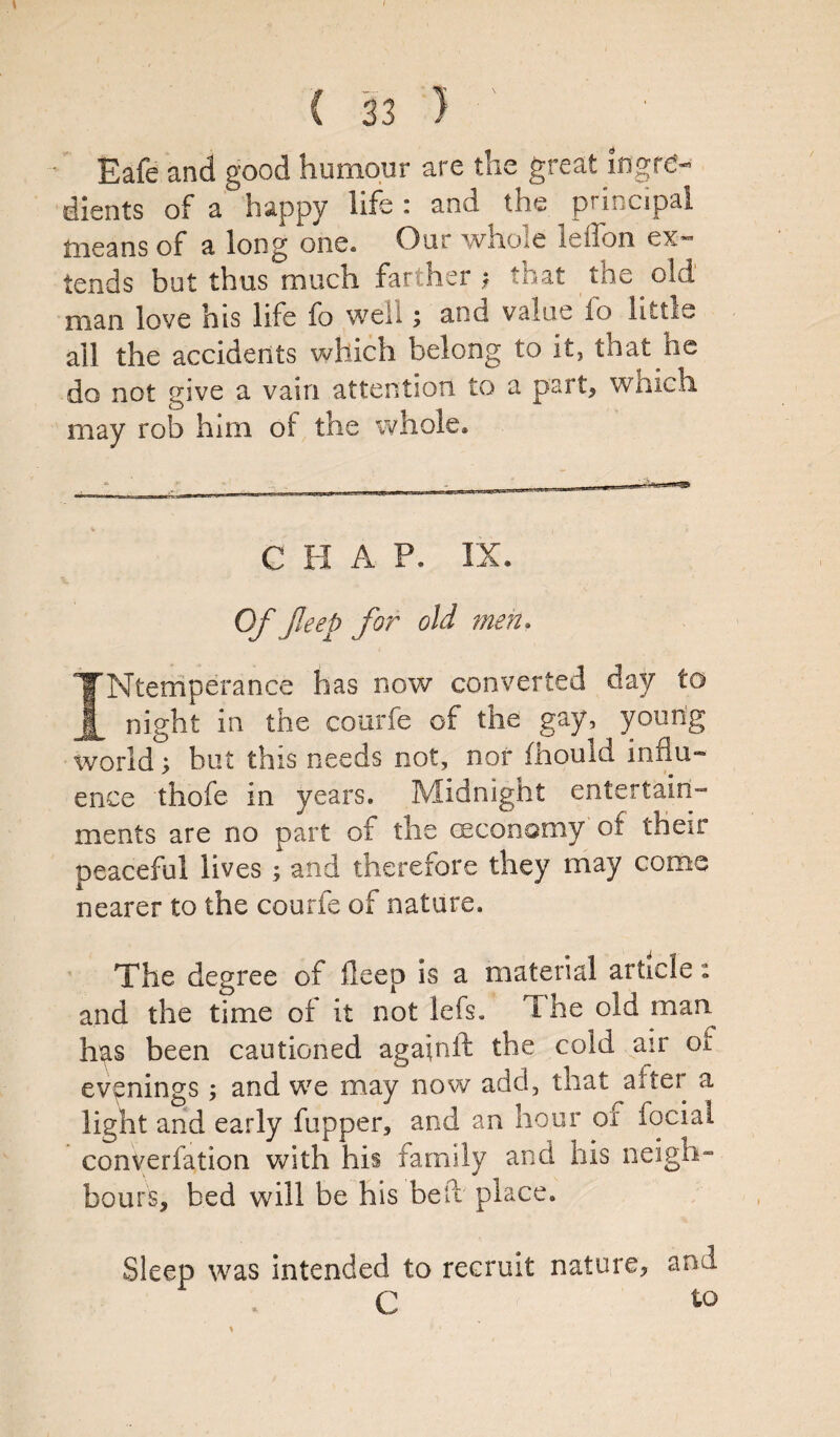Eafe and good humour are the great ingre¬ dients of a happy life : and the principal means of a long one. Our whole leffon ex¬ tends but thus much farther ? that the old man love his life fo well; and value lb little ail the accidents which belong to it, that ne do not give a vain attention to a part, winch may rob him of the whole. .-■t... . ■ ■ t . ^ -r-—^ *■*■*- — CHAP. IX. \ Of jleep for old men. INtemperance has now converted day to night in the courfe of the gay, yon rig world; but this needs not, nor fhould influ¬ ence thofe in years. Midnight entertain¬ ments are no part of the (economy of their peaceful lives ; and therefore they may come nearer to the courfe of nature. The degree of deep is a material article: and the time of it not lefs. T he old man has been cautioned again ft the cold air of evenings; and we may now add, that after a light and early fupper, and an hour of fociai converfation with his family and his neigh¬ bours, bed will be his belt place. Sleep was intended to recruit nature? and C to