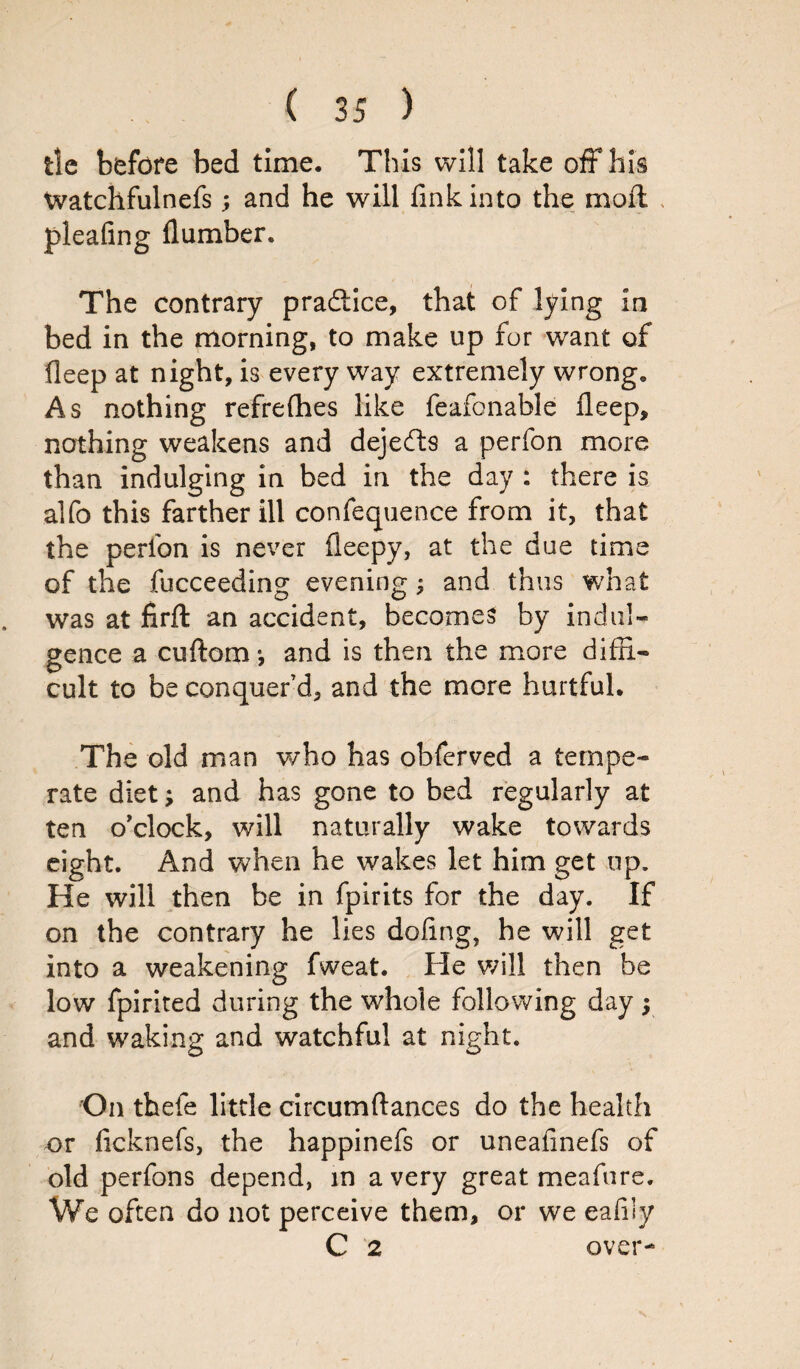 tie before bed time. This will take off his Watchfulnefs; and he will fink into the moft pleafing (lumber. The contrary pradtice, that of lying in bed in the morning, to make up for want of deep at night, is every way extremely wrong. As nothing refrefhes like feafonable deep, nothing weakens and dejedts a perfon more than indulging in bed in the day : there is alfo this farther ill confequence from it, that the perfon is never fleepy, at the due time of the fucceeding evening; and thus what was at firft an accident, becomes by indul¬ gence a cuflora •, and is then the more diffi¬ cult to be conquer’d, and the more hurtful. The old man who has obferved a tempe¬ rate diet; and has gone to bed regularly at ten o'clock, will naturally wake towards eight. And when he wakes let him get up. He will then be in fpirits for the day. If on the contrary he lies doling, he will get into a weakening fweat. He will then be low fpirited during the whole following day; and waking and watchful at night. On thefe little circumftances do the health or ficknefs, the happinefs or uneafmefs of old perfons depend, in a very great meafure. We often do not perceive them, or we eafily C 2 over-