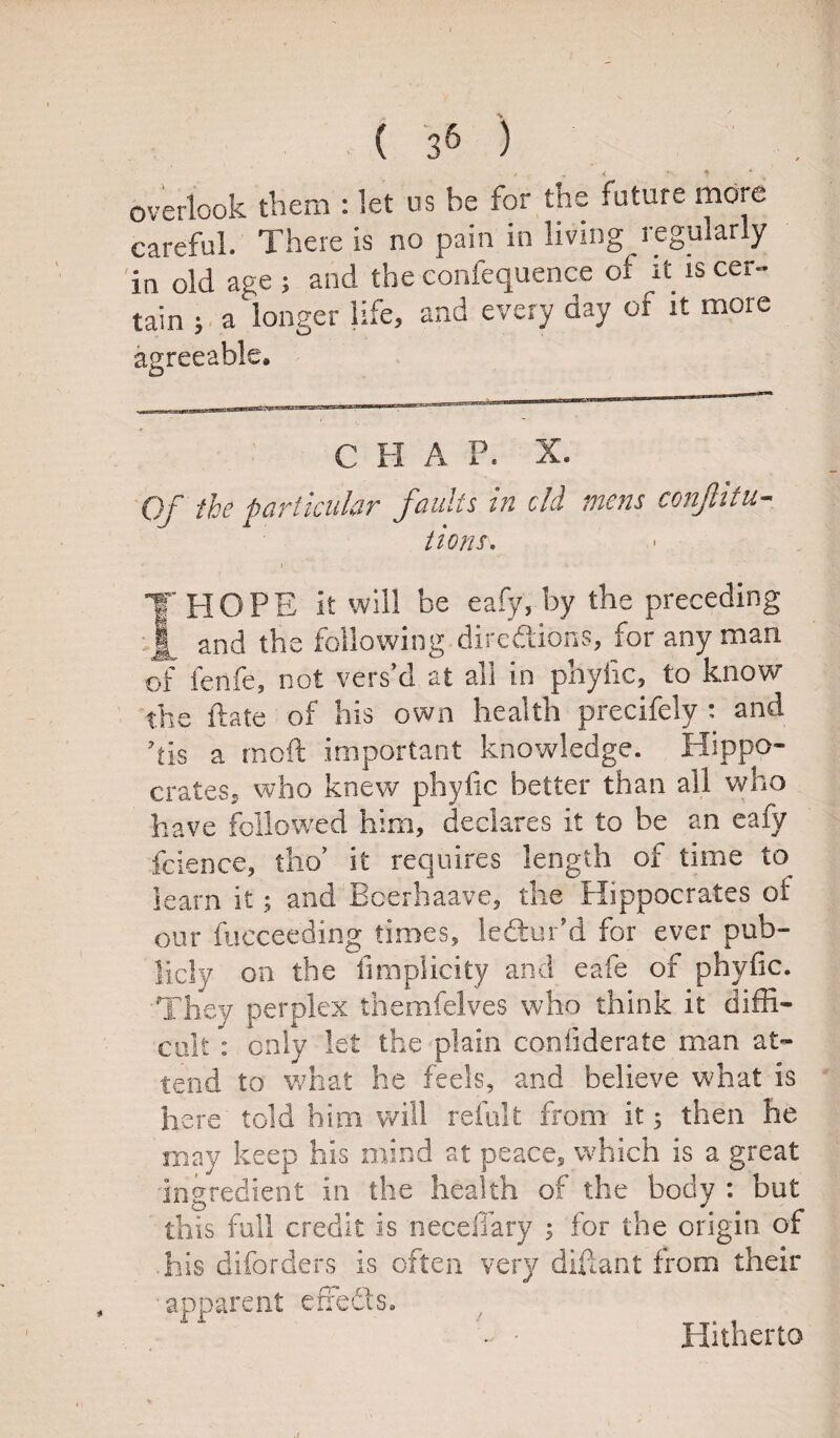 ( 3& ) overlook them : let us be for the future more careful. There is no pain in living regularly in old age ; and the confequence of it is cer¬ tain ; a longer life, and every day of it more agreeable. C H A P. X. Of the particular faults in old mens conjlitu- lions, i I HOPE it will be eafy, by the preceding and the following directions, for any man of fenfe, not vers’d at all in phyfic, to know the ft ate of his own health precifely : and 7tis a rnoft important knowledge. Hippo¬ crates., who knew phyfic better than all who have followed him, declares it to be an eafy fcience, tho’ it requires length of time to learn it 5 and Bcerhaave, the Hippocrates of our fucceeding times, ledfcur'd for ever pub¬ licly on the fimplicity and eafe of phyfic. They perplex themfelves who think it diffi¬ cult : only let the plain confiderate man at¬ tend to what he feels, and believe what is here told him will refult from it; then he may keep his mind at peace, which is a great ingredient in the health of the body : but this full credit is necdlary ; for the origin of ■ his diforders is often very diftant from their apparent effedts. Hitherto