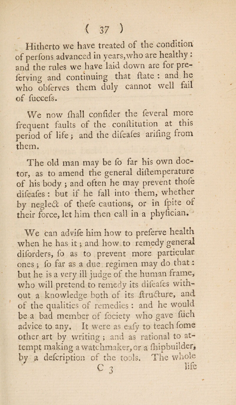 ( ) Hitherto we have treated of the condition of perfons advanced in years,who are healthy : and the roles we have laid down are for pre¬ ferring and continuing that date : and he who obferves them duly cannot well fail of fuccefs. We now {hall confider the feveral more frequent faults of the conftitution at this period of life; and the difeafes ariling irom them. The old man may be fo far his own doc¬ tor, as to amend the general diftemperature of his body ; and often he may prevent thofe difeafes : but if he fall into them, whether by neglect of thefe cautions, or in fpite of their force, let him then call in a phyfician. We can advife him how to preferve healtn when he has it ; and how to remedy general diforders, fo as to prevent more particular ones ; fo far as a due regimen may do that: but he is a very ill judge of the human frame, who will pretend to remedy its difeafes with¬ out a knowledge both of its ftrudlure, and of the qualities of remedies : and he would be a bad member of fociety who gave fuch advice to any. It were as eafy to teach feme other art by writing ; and as rational to at¬ tempt making a watchmaker, or a (hipbuilder, by a defcription of the tools. The whole