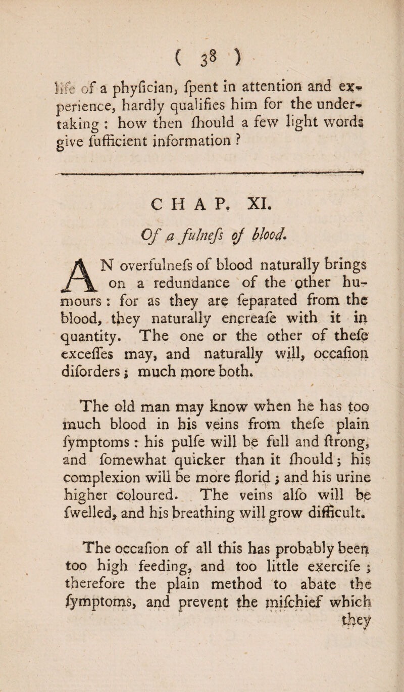 life of a phyfician3 fpent in attention and ex* perience, hardly qualifies him for the under* taking : how then fhould a few light words give fufficient information ? C II A P. XI. Of a fulnefs of blood* N overfulnefs of blood naturally brings on a redundance of the other hu-- mours : for as they are feparated from the blood, they naturally encreafe with it in quantity. The one or the other of thefe excefles may, and naturally will, occafion diforders; much more both. The old man may know when he has too much blood in bis veins from thefe plain fymptoms: his pulfe will be full and ftrong, and fomewhat quicker than it fhould; his complexion will be more florid $ and his urine higher coloured. The veins alfo will be fwelled, and his breathing will grow difficult. The occafion of all this has probably been too high feeding, and too little exercife i therefore the plain method to abate the fymptoms, and prevent the mifchief which