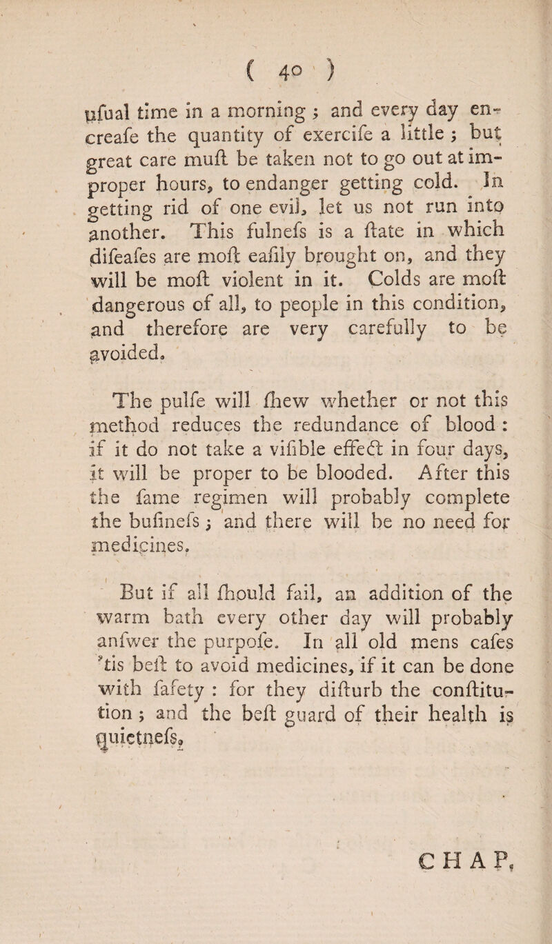 pfual time in a morning ; and every day en» creafe the quantity of exercife a little ; but great care mu ft be taken not to go out at im¬ proper hours* to endanger getting cold. In getting rid of one evil* let us not run into another. This fulnefs is a ftaie in which difeafes are moft eafily brought on, and they will be moft violent in it. Colds are moft dangerous of all, to people in this condition* and therefore are very carefully to be gvoided* The pulfe will fhew whether or not this method reduces the redundance of blood : if it do not take a vifible eflfed in four days, it will be proper to be blooded. After this the fame regimen will probably complete the buiinefs; and there will be no need for medicines. But if all fhpuld fail, an addition of the warm bath every other day will probably anfwer the purpose. In all old mens cafes ftis beft to avoid medicines, if it can be done with fafety : for they difturb the conftitu- tion ; and the beft guard of their health is quictl)ef$» CHAP, i