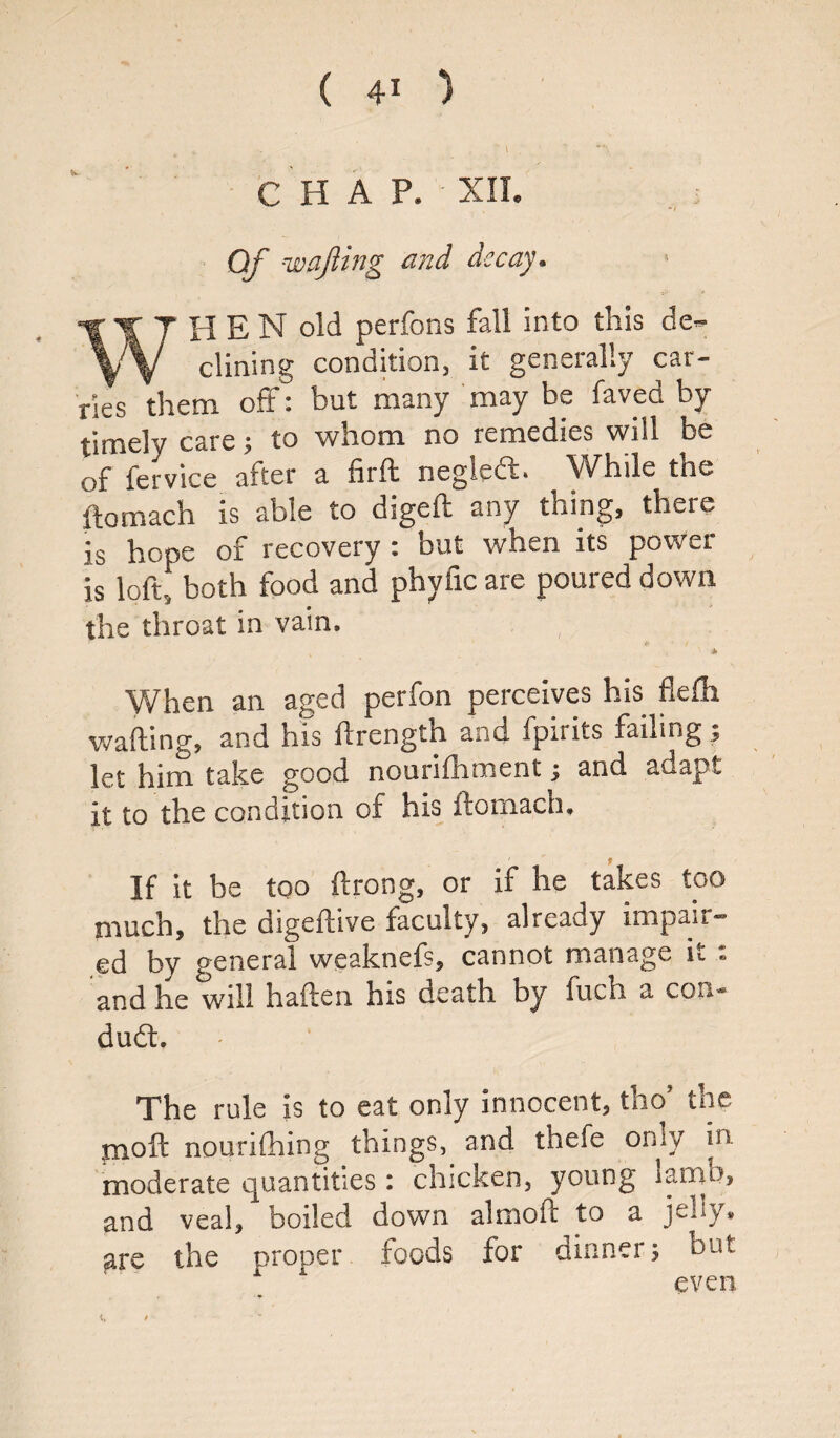 ( 4* ) CHAP. XII. Of wafting and decay. WHEN old perfons fall into this de¬ clining condition, it generally car¬ ries them off: but many may be faved by timely care; to whom no remedies will be of fervice after a firft neglecft. While the ftomach is able to digeft any thing, there is hope of recovery : but when its power is loft! both food and phylic are poured down the throat in vain. ' * When an aged perfon perceives his flefh wafting, and Ins ftrength and fpirits failing; let him take good nourifh'ment; and adapt it to the condition of his ftomach. If it be too ftrong, or if he takes too much, the digeftive faculty, already impair¬ ed by general weaknefs, cannot manage it : and he will haften his death by fuch a con¬ duit. The rule is to eat only innocent, thoJ the moft nourifhing things, and thefe only in moderate quantities: chicken, young lamb, and veal, boiled down almoft to a jelly* are the proper foods for dinner; but 1 even c