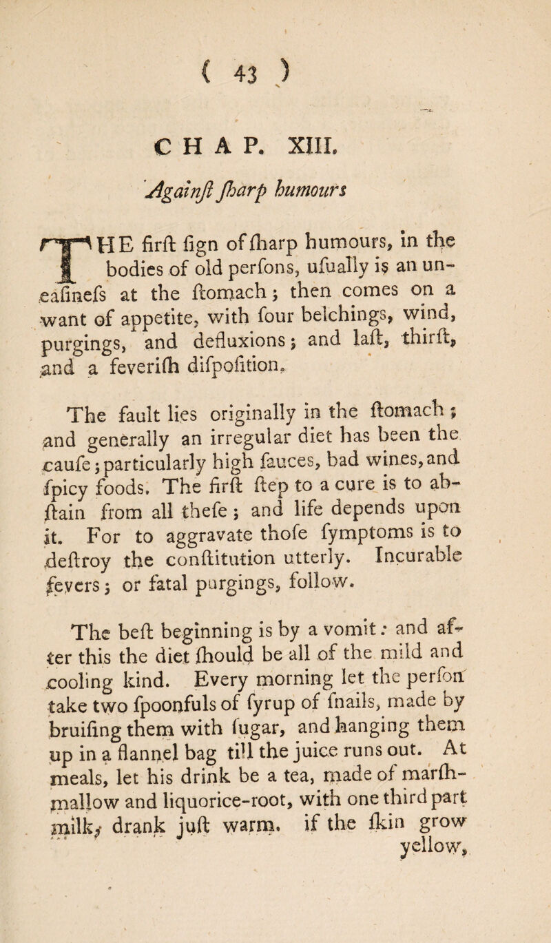 CHAP. XIII. t Againjl Jharp humours THE firft fign offharp humours, in the bodies of old perfons, ufualiy is an un~ eafmefs at the ftomach; then comes on a want of appetite, with four beichings, wind, purgings, and defluxions; and laft, tbit ft, and a feverifli difpofition. The fault lies originally in the ftomach ; and generally an irregular diet has been the caufe; particularly high fauces, bad wines, and fpicy foods. The firft ftep to a cure is to ab- ftain from all thefe; and life depends upon it. For to aggravate thofe fymptoms is to deft toy the conftitution utterly. Incurable fevers; or fatal purgings, follow. The beft beginning is by a vomit: and af¬ ter this the diet fhould be all of the mild and cooling kind. Every morning let the perfon: take two fpoonfuls of fyrup of fnails, made by bruifing them with lugar, and hanging them up in a flannel bag till the juice runs out. At meals, let his drink be a tea, made of marfh- mallow and liquorice-root, with one third part milk,- drank juft warm, if the fkin grow yellow.