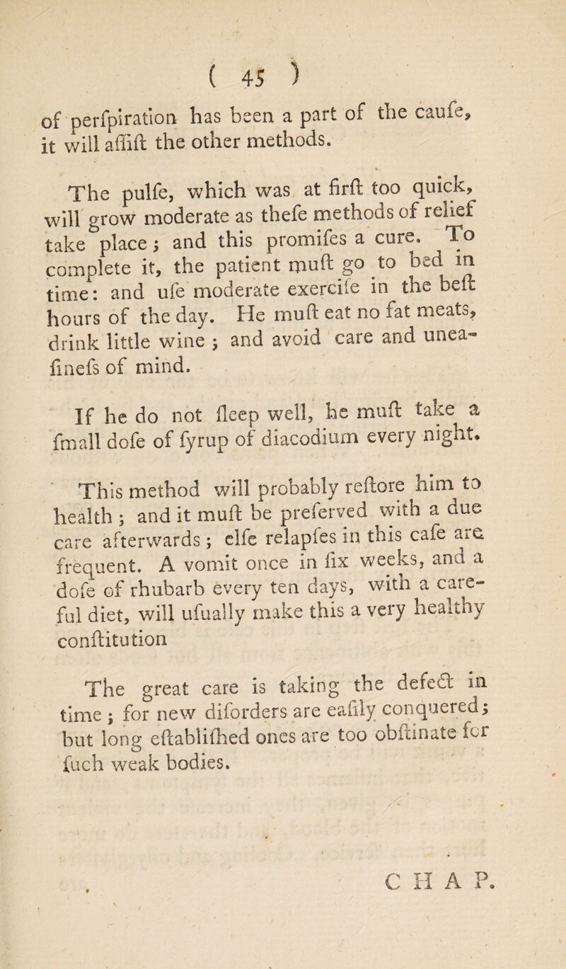 of perforation has been a part of the caufe, it will affift the other methods. The pulfe, which was at firft too quicK, will grow moderate as thefe methods of relief take place; and this promifes a cure. To complete it, the patient muft go to bed in time: and ufe moderate exercife in the bed hours of the day. Fie mu ft eat no fat meats, drink little wine ; and avoid care and unea- fmefs of mind. If he do not deep well, he muft take a fmall dofe of fyrup of diacodiurn every night* This method will probably reftore him to health ; and it muft be preferved with a due care afterwards; elfe relapfes in this caie aie. frequent, A vomit once in fix weeks, ana a dofe of rhubarb every ten days, with a care¬ ful diet, will ufually make this a very healthy conftitution The great care is taking the defect in time ; for new diforders are ealily conquered; but long eftablithed ones are too obitinate for fuch weak bodies. 0