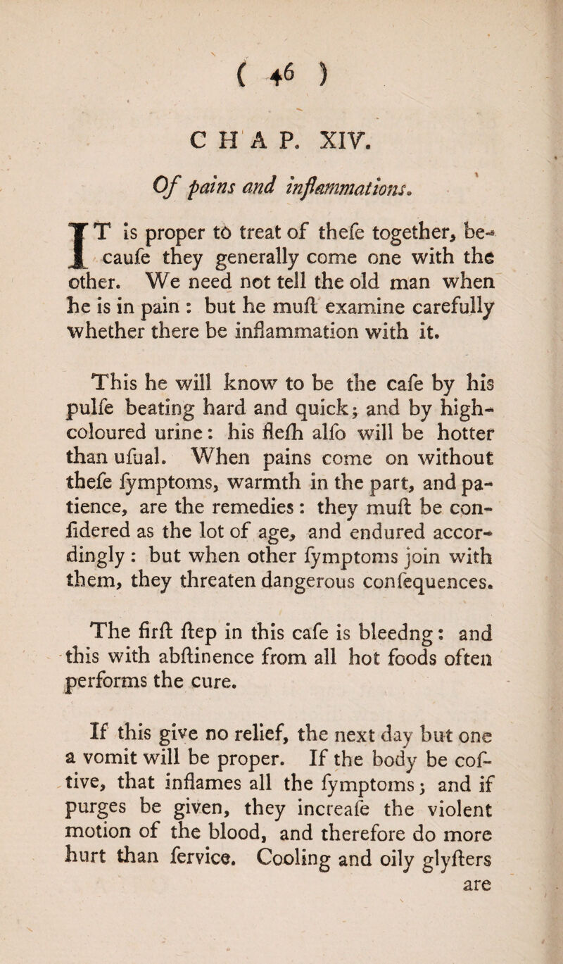 CHAP. XIV. Of pains and inflammations. IT Is proper t6 treat of thefe together* be- caufe they generally come one with the other. We need not tell the old man when he is in pain : but he muft examine carefully whether there be inflammation with it. This he will know to be the cafe by his pulfe beating hard and quick; and by high- coloured urine: his flefh alfo will be hotter than ufual. When pains come on without thefe fymptoms, warmth in the part* and pa¬ tience, are the remedies: they muff be con- fldered as the lot of age, and endured accor¬ dingly : but when other fymptoms join with them, they threaten dangerous confequences. The firft ftep in this cafe is bleedng: and this with abftinenee from all hot foods often performs the cure. < '' f If this give no relief, the next day but one a vomit wTill be proper. If the body be cof- tive, that inflames all the fymptoms; and if purges be given, they increafe the violent motion of the blood, and therefore do more hurt than fervice. Cooling and oily glyfters are