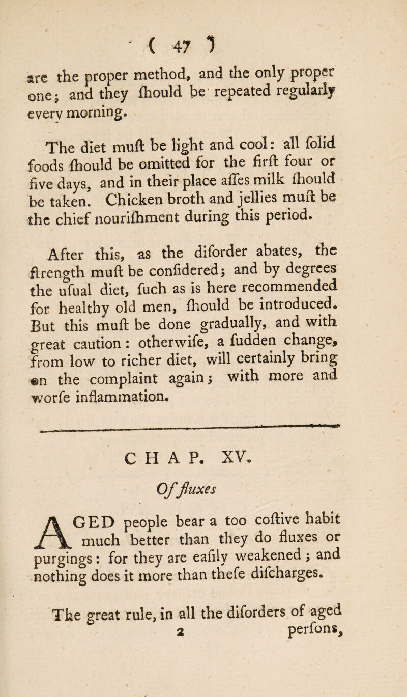 are the proper method, and the only proper one; and they fhould be repeated regularly every morning. The diet muft be light and cool: all folid foods fhould be omitted for the firft four or five days, and in their place affes milk, fhould be taken! Chicken broth and jellies mail be the chief nourifhment during this period. After this, a.s the diforder abates, the ftrength muft be confidered; and by degrees the ufual diet, fuch as is here recommended for healthy old men, fhould be introduced. But this muft be done gradually, and with great caution: otherwife, a fudden change* from low to richer diet, will certainly bring the complaint again j with more and worfe inflammation. CHAP. XV. Offluxes * , / AGED people bear a too coftive habit much better than they do fluxes or purgings : for they are eafily weakened ; and nothing does it more than thefe difeharges. The great rule, in all the diforders of aged 2 perfons.