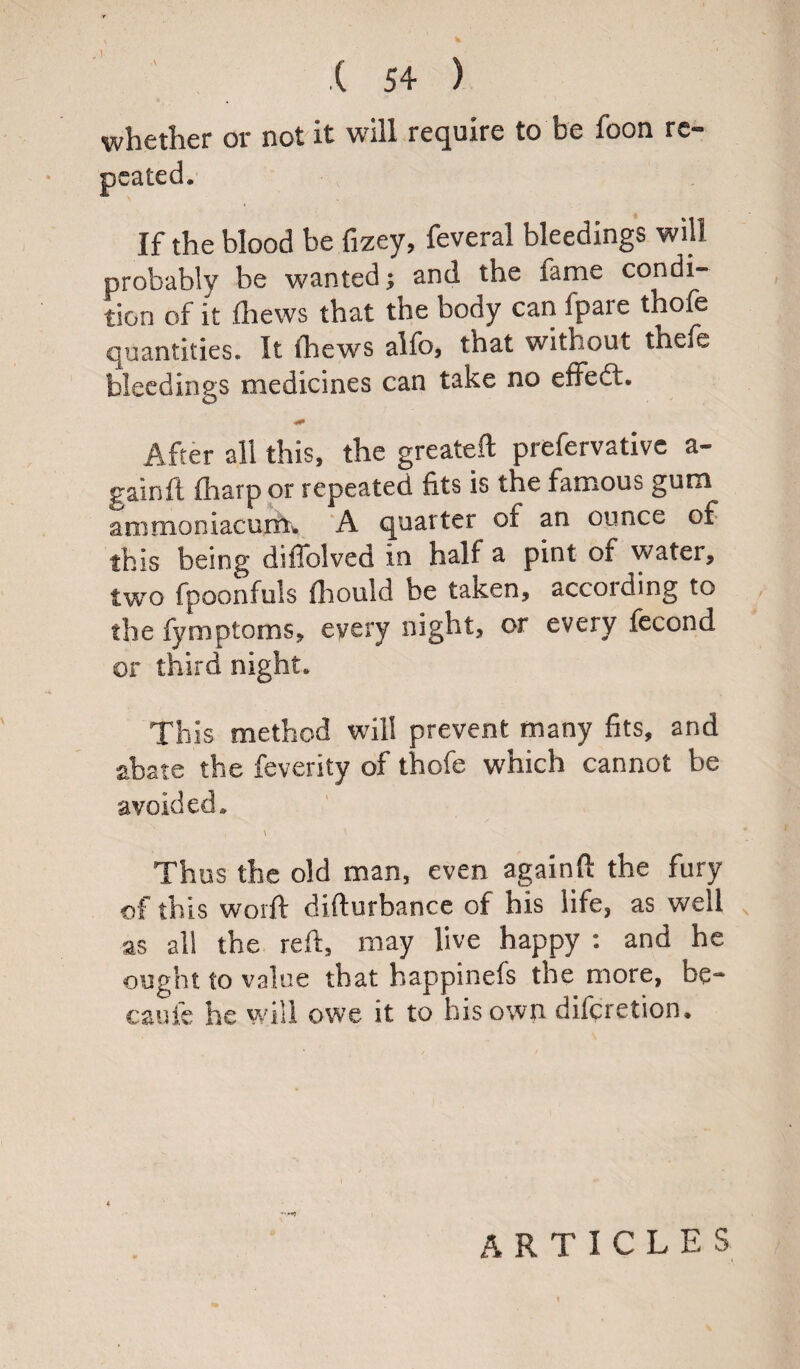 whether or not it will require to be foon re¬ peated. If the blood be fizey, feveral bleedings will probably be wanted; and the lame condi¬ tion of it (hews that the body can fpare thofe quantities. It (hews alfo, that without thefe bleedings medicines can take no effect. After all this, the greateft prefervative a- gainft (harp or repeated fits is the famous gum ammociacurm A quarter of an ounce of this being diffolved in half a pint of water, two fpoonfuls fhould be taken, according to the fymptoms, every night, or every fecond or third night. This method will prevent many fits, and abate the feverity of thofe which cannot be avoided. \ Thus the old man, even againft the fury of this worft difturbance of his life, as well as all the reft, may live happy : and he ought to value that happinefs the more, be* caufe he will owe it to his own difcretion. * ARTICLES