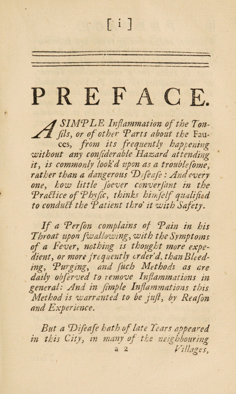 Af SIMTLE Inf, 'animation of the Ton- fils, or of other Tarts about the Fau¬ ces, from its frequently happening without any considerable Hazard attending it, is commonly look'd upon as a troublefome^ rather than a dangerous TTfeafe : And every one, how little [never converjant in the Trail ice of Thy fie, thinks loinfelf qualified to conduit the Tatient thro it with Safety. If a Terfon complains of Tain in his Throat upon fwallowing, with the Symptoms of a Fever, nothing is thought more expe-  dient, or more frequently order'd, than Bleed¬ ing, Turging, and ftuch Methods as are dually obferved to remove Inflammations in general: And in fimple Inflammations this Method is warranted to be juft, by Re a [on and Experience. But a TJifea fe hath of late Tears appeared in this City, in many of the neighbouring a 2 Tillages,