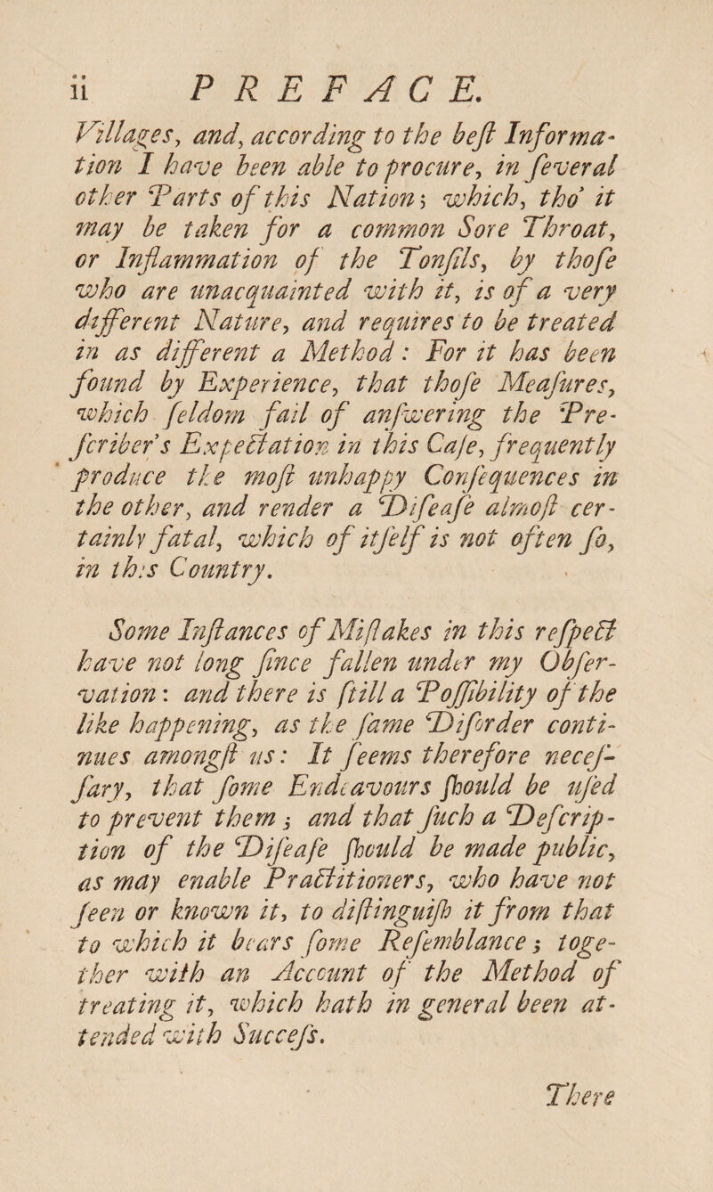 Villages, according to the heft Informa¬ tion I have been able to procure? in feveral other Tarts of this Nation? which, thd it may be taken for a common Sore Throat? <?r Inflammation of the Tonftls? by thofe who are unacquainted with it? is of a very different Nature? and requires to be treated in as different a Method: For it has been found by Experience? that thofe Meafures? which feldom fail of anfwering the Pre- fcribefs Expectation in this Caje? frequently produce the moft unhappy Confequeuees in the other? and render a Tdifeafe almoft cer¬ tainly fatal? which of itJelf is not often fa? in this Country. Some Inftances of Mi fakes in this refpeEt have not long fince fallen under my Obfer- vation: and there is fill a Poffibility of the like happening? as the fame Td if order conti¬ nues amongft us: It feems therefore necef- fary? that fome Endeavours fhould be ufed to prevent them j and that Juch a Tdefcrpo¬ tion of the \Difeafe fhould be made public? as may enable Practitioners? who have not been or known it? to diftinguijh it from that to which it bears fome Refemblance > toge¬ ther with an Account of the Method of treating it? which hath in general been at¬ tended with Succefs. There