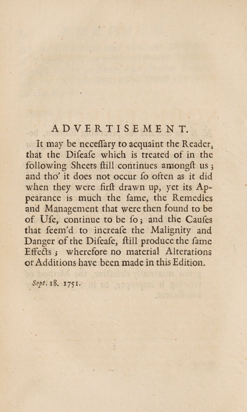 ADVERTISEMENT. It may be neceflfary to acquaint the Reader.* that the Difeafe which is treated of in the following Sheets ftill continues amongft us $ and thoJ it does not occur fo often as it did when they were firft drawn up, yet its Ap¬ pearance is much the fame, the Remedies and Management that were then found to be of Ufe, continue to be fo 5 and the Caufes that feenfd to increafe the Malignity and Danger of the Difeafe, ftill produce the fame Effefts 5 wherefore no material Alterations or Additions have been made in this Edition. Sept, 18. 1751.