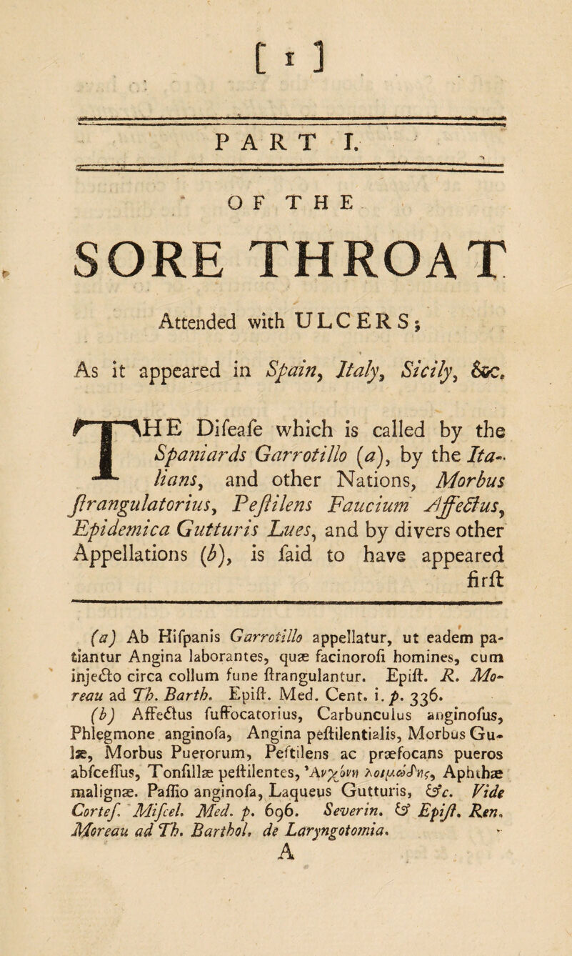 PART I. O F T H E SORE THROAT Attended with ULCERS j ♦ As it appeared in Spain, Italy, Sicily, THE Difeafe which is called by the Spaniards Garrotillo (a), by the Ita¬ lians, and other Nations, Morbus jlrangulatorius, PeJUlens Faucium Fijfedius, Eptdemica Gutturis Lues, and by divers other Appellations (b)> is faid to have appeared firft (a) Ab Hifpanis Garrotillo appellatur, ut eadem pa- tiantur Angina laborantes, quse facinorofi homines, cum inje&o circa collum fune ftrangulantur. Epift. R. Mo~ reau ad Th. Barth. Epift. Med. Cent, i. p. 336. (b) AfFe&us fuffocatorius, Carbuncuius anginofus, Phlegmone anginofa, Angina peftilentiaJis, Morbus Gu¬ ise, Morbus Puerorum, Peftilens ac praefocans pueros abfceflus, Tonfillae peftilentes, 'AvyjiVY) hotycoS'Yi^ Aphtha malignse. Paflio anginofa, Laqueus Gutturis, &c. Vide Cortef. Mifeel. Med. p. 696. Sever in. id Epijl. Ren* Moreau ad Th. BarthoL de Laryngotomia. A