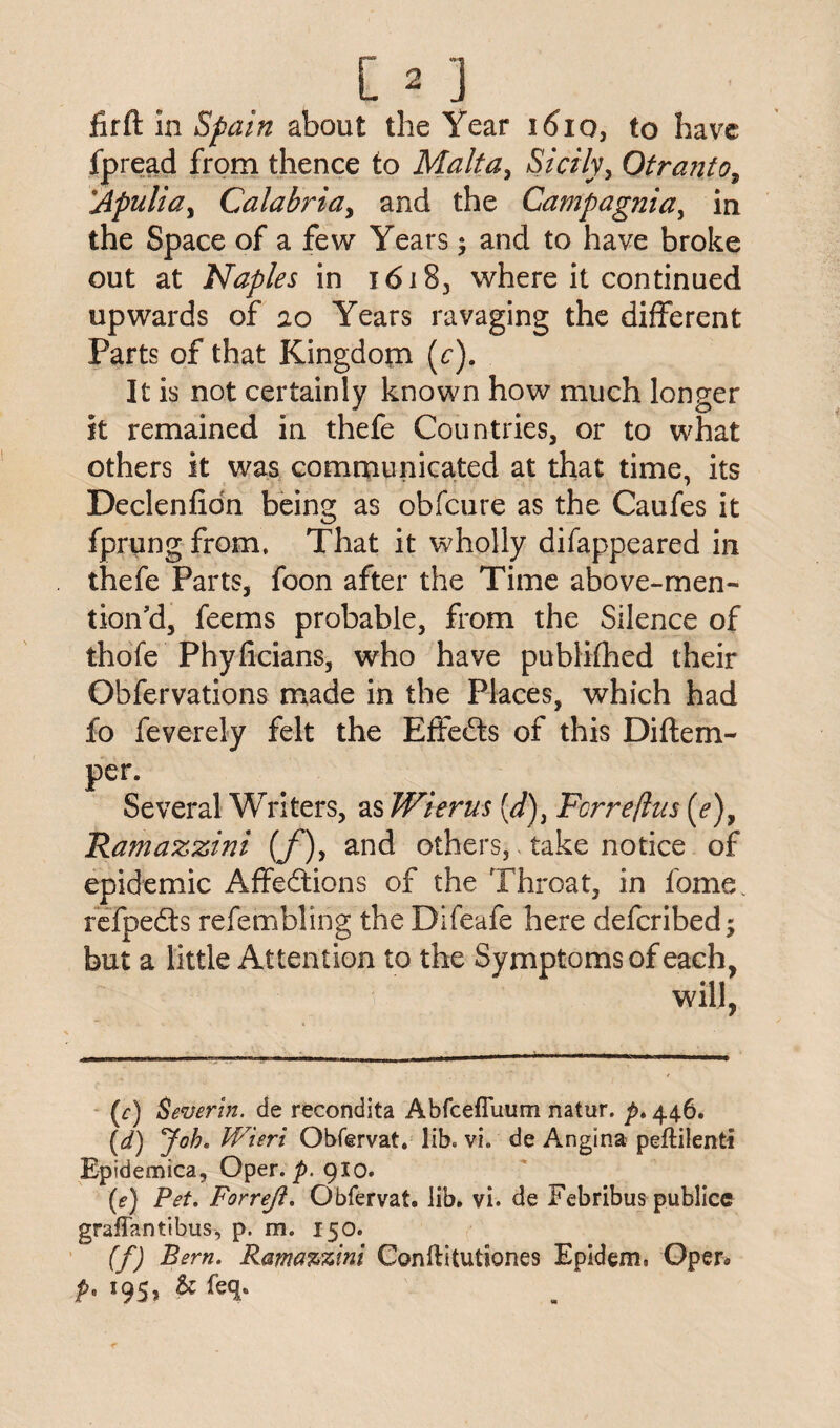 firft in Spain about the Year 1610, to have fpread from thence to Maltay Sicily, Otranto, Apuliay Calabria y and the Campagniay in the Space of a few Years; and to have broke out at Naples in 16183 where it continued upwards of 20 Years ravaging the different Parts of that Kingdom (c). It is not certainly known how much longer it remained in thefe Countries, or to what others it was communicated at that time, its Declenfidn being as obfcure as the Caufes it fprung from. That it wholly difappeared in thefe Parts, foon after the Time above-men¬ tion d, feems probable, from the Silence of thofe Phyficians, who have pubKfhed their Obfervations made in the Places, which had fo feverely felt the Effects of this Diftem- per. Several Writers, as Wierus (d)i Ferre/lus (e)y Ramazzini {f)y and others, - take notice of epidemic Affections of the Throat, in fome refpeCts refembling the Difeafe here deferibed; but a little Attention to the Symptoms of each, will, (f) Sever in. de recondita Abfcefluum nattir. p. 446. (1d) Job. Wieri Obfervat. lib. vi. de Angina peflilenti Epidemica, Oper. p.910. (e) Pet. Forrejt. Obfervat. lib. vi. de Febribus publice graffantibus, p. m. 150. (f) Bern. Ramazzini Conftitutiones Epidem. Open P* *95> &