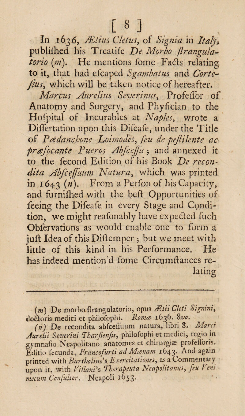 [8 ] In 1636, JEtius Cletus, of Signia in Italy's publilhed his Treatife De Morbo flrangula* torio (m). He mentions fome Facfts relating to it, that had efcaped Sgambatus and Corte- Jins, which will be taken notice of hereafter. Marcus Aurelius Severinus> Profeftbr of Anatomy and Surgery, and Phyfician to the Hof'pital of Incurables at Naples, wrote a Difiertation upon this Difeafe, under the Title of Paedancbone Loi modes, feu de pejlilente ac prafocante Pueros AbJccJJu 3 and annexed it to the fecond Edition of his Book De recon- dita Abfcejfuiun Natura, which was printed in 1643 (#)• From a Perfon of his Capacity, and furnifhed with the bed Opportunities of feeing the Difeafe in every Stage and Condi¬ tion, we might reafonably have expedted fuch Obfervations as would enable one to form a juft Idea of thisDiftemper 5 but we meet with little of this kind in his Performance. He has indeed mention’d fome Circumftances re¬ lating (m) De morbo Hrangulatorio, opus Mtii Cleti Signing dodtoris medici et philofophi. Kovue 1636. 8^0. (n) De recondita abfcefiuum natura, libri 8. Mavci Aurelii Severini Fharfienfis, philofophi et medici, regio in gytnnafio Neapolitano anatomes et chirurgise profeiToris. JEditio fecunda, Francofurti ad Msznam 1643^ And again printed with Bartholine*s Exercitationes, as a Commentary upon it, with Vi Hands Therapeuta Neapolitans, feu Vent mecum Confultor. Neapoli 1653.