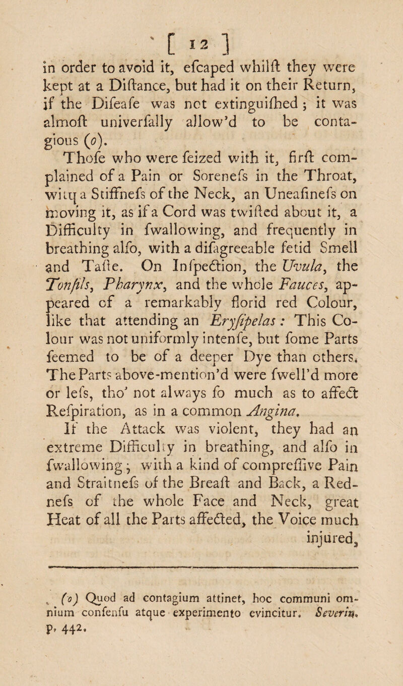 /.[-] in order to avoid it, efcaped whilft they were kept at a Diftance, but had it on their Return, if the Difeafe was not extinguished ; it was almoft univerfally allow’d to be conta¬ gious (0). Thole who were Seized with it, firft com¬ plained of a Pain or Sorenefs in the Throat, witq a StifFnefs of the Neck, an Uneafinefs on moving it, as if a Cord was twilled about it, a Difficulty in fwrallowing, and frequently in breathing alfo, with a difagreeable fetid Smell and Tafte. On Infpedion, the Uvula, the Ton fils, Pharynx, and the whole Fauces, ap¬ peared cf a remarkably florid red Colour, like that attending an Ery/ipelas: This Co¬ lour was not uniformly intenfe, but fome Parts feemed to be of a deeper Dye than ethers* The Part? above-mention’d were fwell’d more or lefs, tho’ not always fo much as to affect Refpiration, as in a common Angina, If the Attack was violent, they had an extreme Difficulty in breathing, and alfo in fwallowing • with a kind of compreffive Pain and Straitnefs of the Breafl: and Back, a Red- nefs of the whole Face and Neck, great Heat of all the Parts affeded, the Voice much injured. (0) Quod ad contagium attinet, hoc communi om¬ nium confenfu atejue experiment evincitur, Sever in* p? 442.