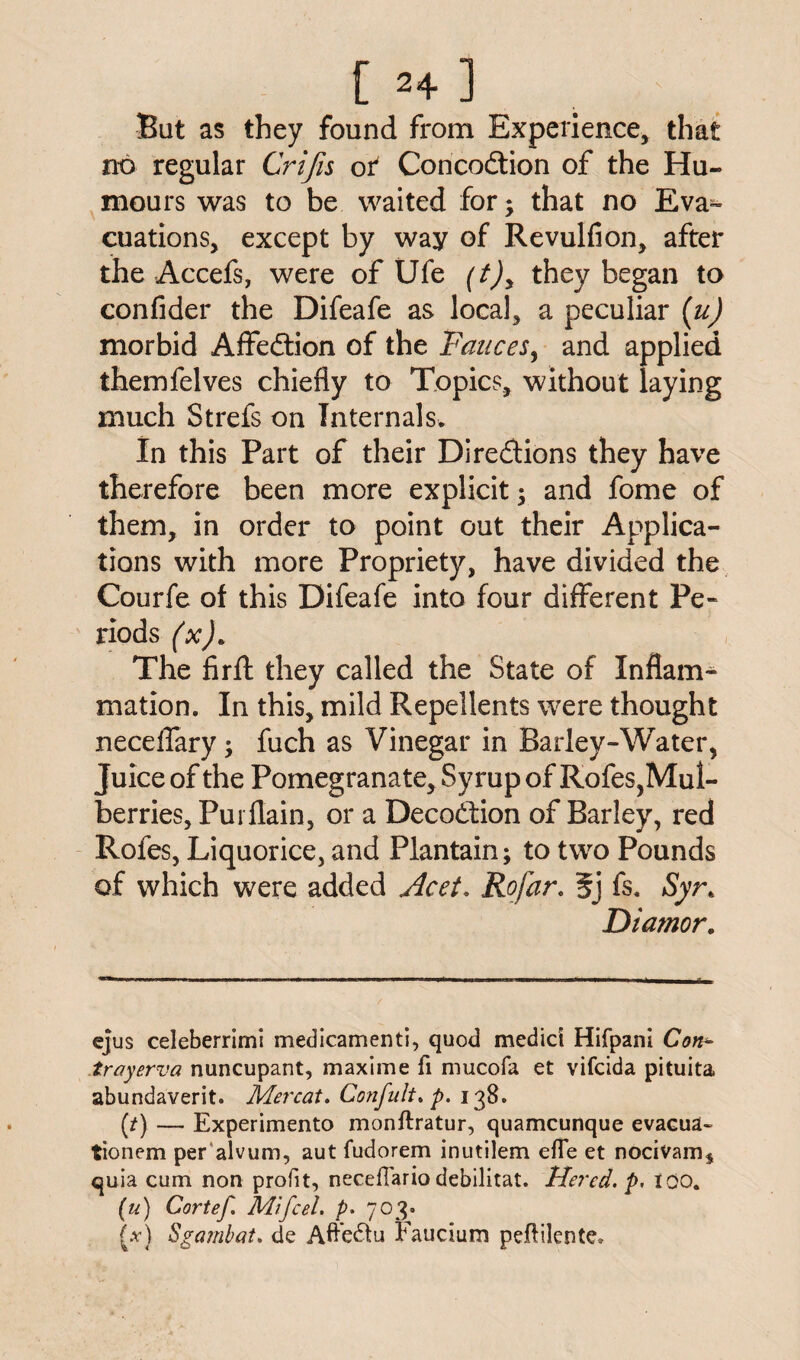 0+ ] But as they found from Experience, that no regular Crifis ot Concodtion of the Hu¬ mours was to be waited for; that no Eva¬ cuations, except by way of Revulfion, after the Accefs, were of Ufe (t)y they began to confider the Difeafe as local, a peculiar (u) morbid Affedtion of the Fauces, and applied themfelves chiefly to Topics, without laying much Strefs on Internals. In this Part of their Directions they have therefore been more explicit; and fome of them, in order to point out their Applica¬ tions with more Propriety, have divided the Courfe of this Difeafe into four different Pe¬ riods (x). The firft they called the State of Inflam- mation. In this, mild Repellents were thought neceflary; fuch as Vinegar in Barley-Water, Juice of the Pomegranate, Syrup of Rofes,Mul¬ berries, Purflain, or a Decodfion of Barley, red Rofes, Liquorice, and Plantain; to two Pounds of which were added Acet. Rofar. 5j fs. Syr. Diamor. ejus celeberrimi medicamenti, quod medici Hifpani Con* troyerva nuncupant, maxime fi mucofa et vifcida pituita abundaverit. Mercat. Confidt. p. 138. (/) — Experimento monftratur, quamcunque evacua- tionem per alvum, aut fudorem inutilem efTe et nocivam, quia cum non profit, necefiario debilitat. Hered. p, too. (u) Cortef. Mi feel, p. 703. [x) Sgambat. de Aftedtu Faucium peflilente.