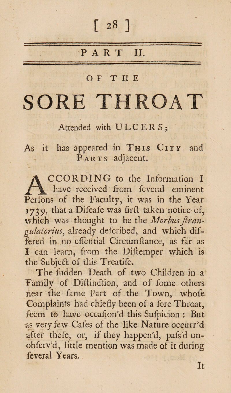 PART II. O F T H E SORE THROAT Attended with ULCERS; As it has appeared in This City and Parts adjacent. CCORDING to the Information I have received from feveral eminent Perfons of the Faculty, it was in the Year jy3p? that a Difeafe was firft taken notice of, which was thought to be the MorbusJiran- gulatorius, already defcribed, and which dif¬ fered in no eflential Circumdance, as far as I can learn, from the Diflemper which is the Subject of this Treatife. The fudden Death of two Children in a Family of Diftindion, and of fome others near the fame Part of the Town, whofe Complaints had chiefly been of a fore Throat, feern to have occafion’d this Sufpicion : But as very few Cafes of the like Nature occurred after thefe, or, if they happen'd, pafs’d un~ obferv’d, little mention was made of it during feveral Years, It