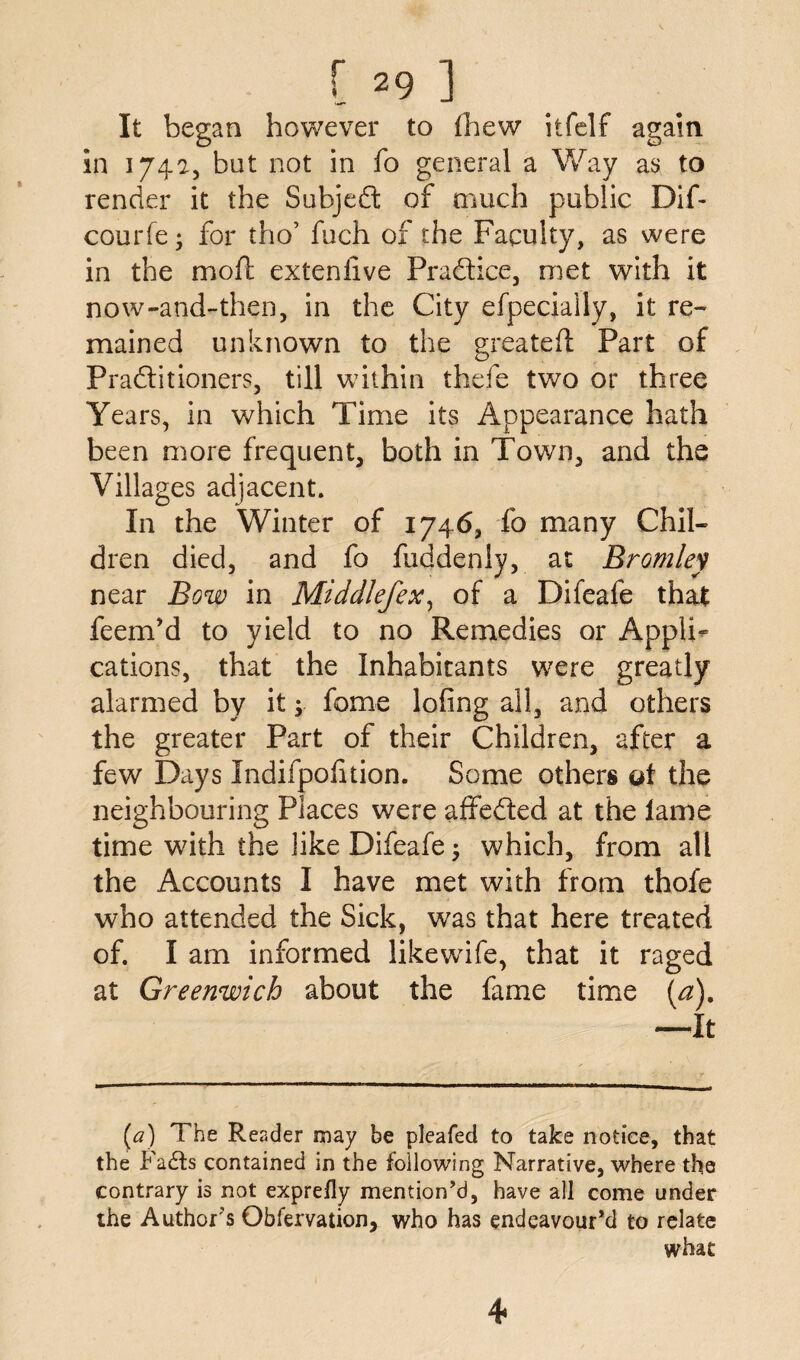 It began however to (hew itfelf again in 174a, but not in fo general a Way as to render it the Subjedt of much public Dif- courfe • for tho’ fuch of the Faculty, as were in the moft exteniive Pradtice, met with it now-and-then, in the City efpecially, it re¬ mained unknown to the greateft Part of Pradtitioners, till within thefe two or three Years, in which Time its Appearance hath been more frequent, both in Town, and the Villages adjacent. In the Winter of 1746, fo many Chil¬ dren died, and fo fuddenly, at Bromley near Bow in Middlefex, of a Difeafe that feenTd to yield to no Remedies or Appli¬ cations, that the Inhabitants were greatly alarmed by it; feme loiing all, and others the greater Part of their Children, after a few Days Indifpohtion. Some others ot the neighbouring Places were affedted at the lame time with the like Difeafe ; which, from all the Accounts I have met with from thofe who attended the Sick, was that here treated of. I am informed likewife, that it raged at Greenwich about the fame time (a). —It [a) The Reader may be pleafed to take notice, that the Fadts contained in the following Narrative, where the contrary is not exprefly mention'd, have all come under the Author's Obfervation, who has endeavour'd to relate what 4