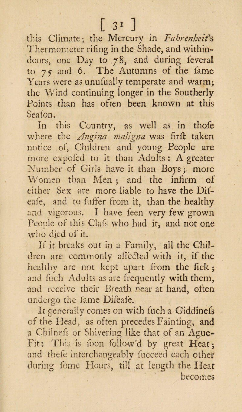 tins Climate; the Mercury in Fahrenheit's Thermometer rifing in the Shade, and within¬ doors, one Day to 78, and during feveral to 75 and 6. The Autumns of the fame Years were as unufually temperate and warm; the Wind continuing longer in the Southerly Points than has often been known at this Seafon. In this Country, as well as in thofe where the Angina maligna was hr ft taken notice of, Children and young People are more expofed to it than Adults: A greater Number of Girls have it than Boys; more Women than Men ; and the infirm of either Sex are more liable to have the Dif- eafe, and to fufifer from it, than the healthy and vigorous. I have feen very few grown People of this Ciafs who had it, and not one who died of it. If it breaks out in a Family, all the Chil¬ dren are commonly affe&ed with it, if the healthy are not kept apart from the fick; and fuch Adults as are frequently with them, and receive their Breath near at hand, often undergo the fame Difeafe. It generally comes on with fuch a Giddinefs of the Head, as often precedes Fainting, and a Chilnefs or Shivering like that of an Ague- Fit: This is foon follow’d by great Heat; and thefe interchangeably fucceed each other during feme Hours, till at length the Heat becomes