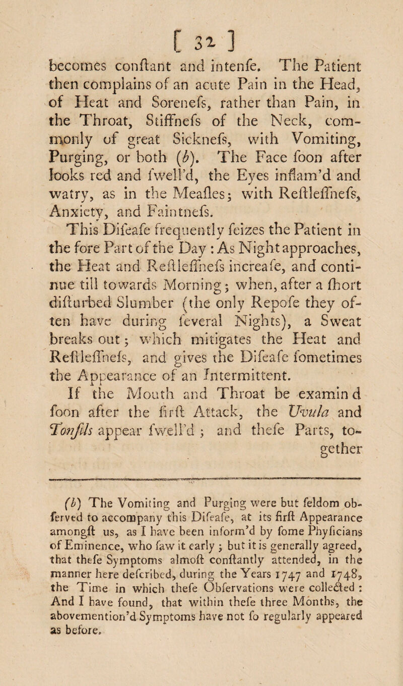 [ 31 ] becomes conftant and intenfe. The Patient then complains of an acute Pain in the Head* of Heat and Sorenefs* rather than Pain, in the Throat, Sriffnefs of the Neck, com¬ monly of great Sicknefs, with Vomiting, Purging, or both (£). The Face foon after looks red and fwell’d, the Eyes inflam’d and watry, as in the Meafles; with Reftleffnefs* Anxiety* and Faintnefs. This Difeafe frequently feizes the Patient in the fore Part of the Day : As Night approaches, the Pleat and Reftleffnefs increafe, and conti- nue till towards Morning; when, after a fhort difturbed Slumber (the only Repofe they of¬ ten have during feveral Nights), a Sweat breaks out; which mitigates the Pleat and Reftleffnefs, and gives the Difeafe fometimes the Appearance of an Intermittent. X i If the Mouth and Throat be examin d foon after the fir ft Attack, the XJvula and Tonfils appear fwell'd' ; and thefe Parts* to¬ gether (b) The Vomiting and Purging were but feldom ob- ferved to accompany this Difeafe, at its firft Appearance amongft us, as I have been inform’d by fome Phyhcians of Eminence, who faw it early ; but it is generally agreed, that thefe Symptoms almoft conftantly attended, in the manner here deferibed, during the Years 1747 and 1748* the Time in which thefe Obfervations were collected : And I have found, that within thefe three Months, the abovemention’d Symptoms have not fo regularly appeared as before.