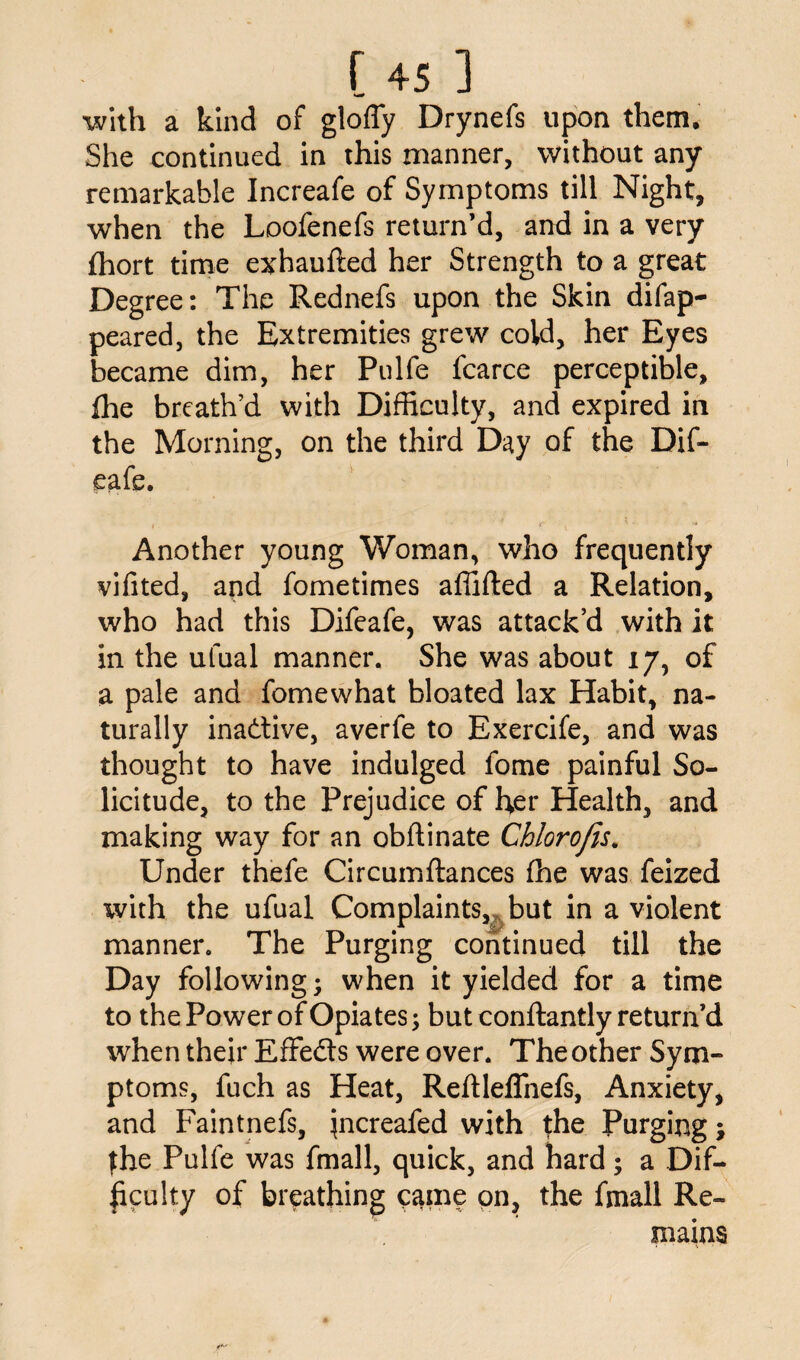 with a kind of gloffy Drynefs upon them. She continued in this manner, without any remarkable Increafe of Symptoms till Night, when the Loofenefs return’d, and in a very fhort time exhaufted her Strength to a great Degree: The Rednefs upon the Skin difap- peared, the Extremities grew cold, her Eyes became dim, her Pulfe fcarce perceptible, flie breath’d with Difficulty, and expired in the Morning, on the third Day of the Dif- eafe. Another young Woman, who frequently vifited, and fometimes affifted a Relation, who had this Difeafe, was attack’d with it in the ufual manner. She was about 17, of a pale and fomewhat bloated lax Habit, na¬ turally inactive, averfe to Exercife, and was thought to have indulged fome painful So¬ licitude, to the Prejudice of her Health, and making way for an obflinate Chlorofis. Under thefe Circumftances fhe was feized with the ufual Complaints,, but in a violent manner. The Purging continued till the Day following; when it yielded for a time to the Power of Opiates; but conftantly return’d when their Effedls were over. Theother Sym¬ ptoms, fuch as Heat, Reftleffnefs, Anxiety, and Faintnefs, increafed with fhe Purging; fhe Pulfe was fmall, quick, and hard; a Dif¬ ficulty of breathing came on, the fmall Re¬ mains