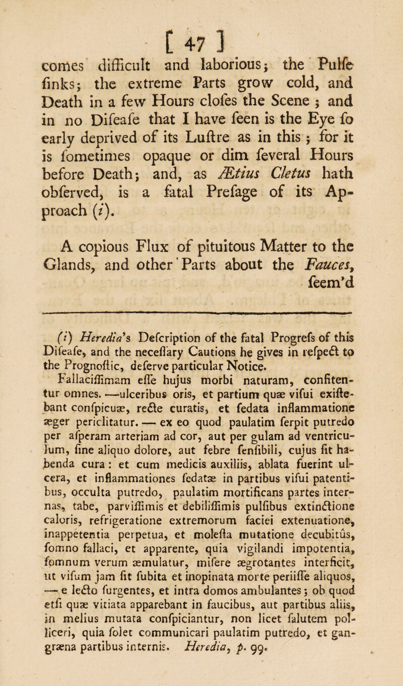comes difficult and laborious; the Pulfe finks; the extreme Parts grow cold, and Death in a few Hours clofes the Scene ; and in no Difeafe that I have feen is the Eye fo early deprived of its Luftre as in this ; for it is fometimes opaque or dim feveral Hours before Death; and, as JEtius Cletus hath obferved, is a fatal Prefage of its Ap¬ proach (/). A copious Flux of pituitous Matter to the Glands, and other’Parts about the Fauces, feem’d (i) Heredia $ Defcription of the fatal Progrefs of this Difeafe, and the neceflary Cautions he gives in refpedl to the Prognoflic, deferve particular Notice. Fallaciflimam efte hujus morbi naturam, confiten- tur omnes. —ulceribus oris, et partium quae vifui exifte- bant confpicuae, re£le curatis, et fedata inflammatione seger periclitatur. — ex eo quod paulatim ferpit putredo per afperam arteriam ad cor, aut per gulam ad ventricu- lum, fine aliquo dolore, aut febre fenfibili, cujus fit ha- benda cura : et cum medicis auxiliis, ablata fuerint ul- cera, et inflammationes fedatae in partibus vifui patent:- bus, occulta putredo, paulatim mortificans partes inter- nas, tabe, parviflimis et debiliffimis pulfibus extin&ione caloris, refrigeratione extremorum faciei extenuatione, inappetentia perpetua, et molefta mutatione decubitus, fomno fallaci, et apparente, quia vigilandi impotentia, fpmnum verum aemulatur, mifere aegrotantes interftcit, ut vifum jam fit fubita et inopinata morte periifle aliquos, —• e lefto furgentes, et intra domos ambulantes; ob quod etfi quae vitiata apparebant in faucibus, aut partibus aliis, in melius mutata confpiciantur, non licet falutem pol- liceri, quia folet communicari paulatim putredo, et gan- graena partibus intends. Heredia, p. 99.
