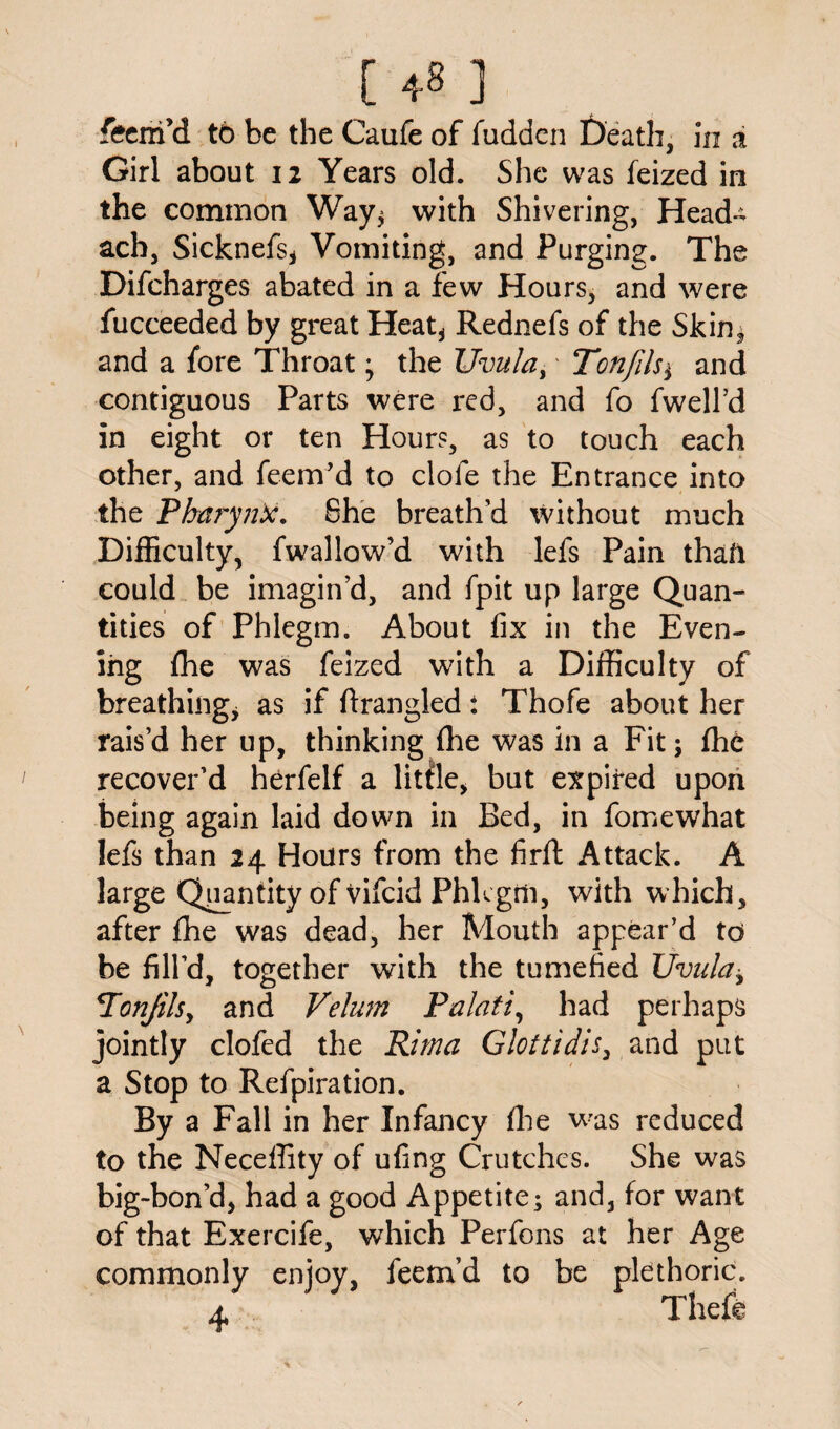 [ 4-8 ] feem’d to be the Caufe of fudden Death, in i Girl about 12 Years old. She was feized in the common Way^ with Shivering, Head- ach, Sicknefs, Vomiting, and Purging. The Difcharges abated in a few Hours, and were fucceeded by great Heat, Rednefs of the Skin, and a fore Throat; the Uvula,' Tonfds± and contiguous Parts were red, and fo fwell’d in eight or ten Hours, as to touch each other, and feem’d to clofe the Entrance into the Pharynx. She breath’d without much Difficulty, fwallow’d with lefs Pain that! could be imagin’d, and fpit up large Quan¬ tities of Phlegm. About fix in the Even¬ ing fhe was feized with a Difficulty of breathing, as if firangled: Thofe about her rais’d her up, thinking fhe was in a Fit; fhe recover’d herfelf a little, but expired upon being again laid down in Bed, in fomewhat lefs than 24 Hours from the firft Attack. A large Quantity of vifcid Phlegm, with which, after fhe was dead, her Mouth appear’d to be fill’d, together with the tumefied Uvula, cTonJilsy and Velum Palati, had perhaps jointly clofed the Rim a G lot t id is, and put a Stop to Refpiration. By a Fall in her Infancy fhe was reduced to the Neceffity of ufing Crutches. She was big-bon’d, had a good Appetite; and, for want of that Exercife, which Perfons at her Age commonly enjoy, feem’d to be plethoric. a Theft