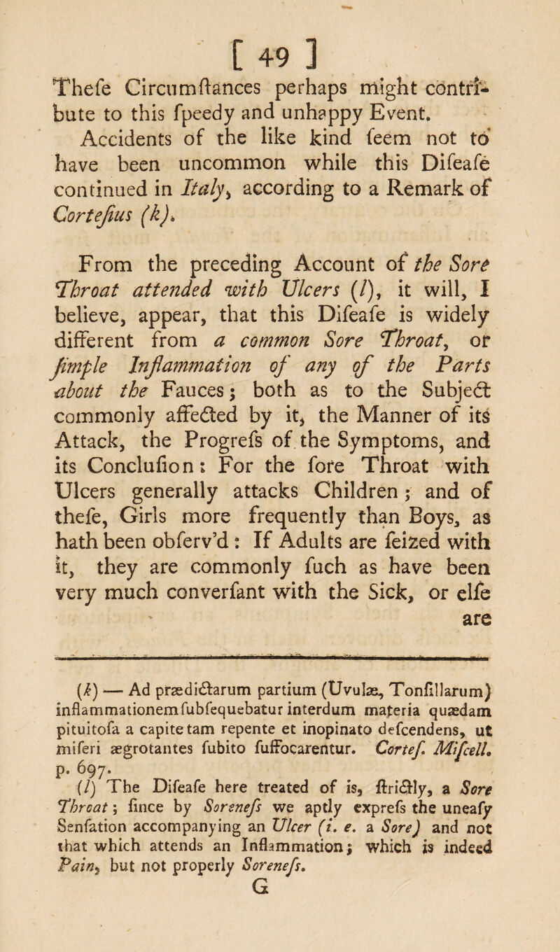 Thefe Circumftances perhaps might contri¬ bute to this fpeedy and unhappy Event. Accidents of the like kind feem not to have been uncommon while this Difeafe continued in Italy ^ according to a Remark of Cortejius (k). From the preceding Account of the Sore Throat atteiided with Ulcers (/), it will, I believe, appear, that this Difeafe is widely different from a common Sore Throat, or Jimple Injlammation of any of the Parts about the Fauces; both as to the Subject commonly affedted by it, the Manner of its Attack, the Progrefs of the Symptoms, and its Conclufion; For the fore Throat with Ulcers generally attacks Children ; and of thefe, Girls more frequently than Boys, as hath been obferv’d: If Adults are feized with it, they are commonly fuch as have been very much converfant with the Sick, or elfe are (h) — Ad prsedi&arum partium (Uvulae, Tonflllarum) mflammationemfubfequebatur interdum materia qusedam pituitofa a capitetam repente et inopinato defcendens, ut miferi aegrotantes fubito fuffocarentur. Cortef Mifcdl, p. 697. [I) The Difeafe here treated of is, flri&ly, a Sore Throat; fince by Sorenefs we aptly exprefs the uneafy Senfation accompanying an Ulcer (i. e. a Sore) and not that which attends an Inflammation $ which is indeed Pain, but not properly Sorenefs. G