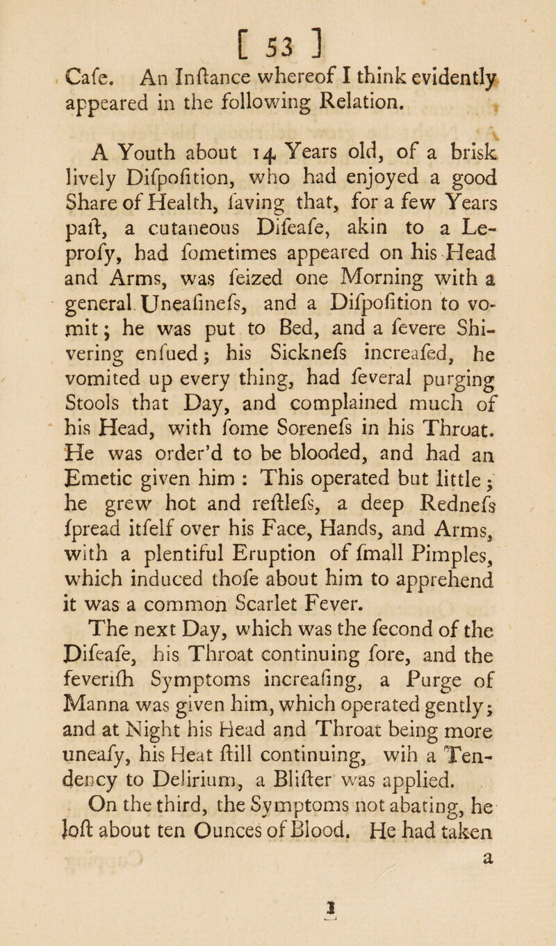 Cafe. An Inftance whereof I think evidently appeared in the following Relation. A Youth about 14 Years old, of a brisk lively Difpofition, who had enjoyed a good Share of Health, laving that, for a few Years part, a cutaneous Difeafe, akin to a Le~ profy, had fometimes appeared on his Head and Arms, was feized one Morning with a general Uneafinefs, and a Difpofition to vo¬ mit ; he was put to Bed, and a fevere Shi¬ vering enfued; his Sicknefs increafed, he vomited up every thing, had feveral purging Stools that Day, and complained much of his Head, with fome Sorenefs in his Throat. He was order’d to be blooded, and had an Emetic given him : This operated but little; he grew hot and reftlefs, a deep Rednefs fpread itfelf over his Face, Hands, and Arms, with a plentiful Eruption of fmall Pimples, which induced thofe about him to apprehend it was a common Scarlet Fever. The next Day, which was the fecond of the Difeafe, h is Throat continuing fore, and the feverifh Symptoms increafing, a Purge of Manna was given him, which operated gently; and at Night his Head and Throat being more uneafy, his Heat ftill continuing, win a Ten¬ dency to Delirium, a Blifter was applied. On the third, the Symptoms not abating, he loft about ten Ounces of Blood. He had taken l a