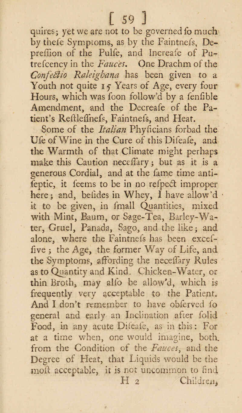 quires; yet we are not to be governed fo much by thefe Symptoms, as by the Faintnefs, De- preffion of the Pulfe, and Increafe of Pli¬ tre fcency in the Fauces. One Drachm of the ConfeSlio Raleighana has been given to a Youth not quite iy Years of Age, every four Hours, which was foon follow’d by a fenfible Amendment, and the Decreafe of the Pa¬ tient’s Reftleffnefs, Faintnefs, and Heat. Some of the Italian Phyficians forbad the Ufe of Wine in the Cure of this Difeafe, and the Warmth of that Climate might perhaps make this Caution necdTary; but as it is a generous Cordial, and at the fame time anti- feptic, it feems to be in no refpedt improper here; and, beiides in Whey, 1 have allow'd it to be given, in fmall Quantities, mixed with Mint, Baum, or Sage-Tea, Barley-Wa¬ ter, Gruel, Panada, Sago, and the like; and alone, where the Faintnefs has been excef- five ; the Age, the former Way of Life, and the Symptoms, affording the neceffary Rules as to Quantity and Kind, Chicken-Water, or thin Broth, may alfo be allow'd, which is frequently very acceptable to the Patient, And I don’t remember to have obferved fo general and early an Inclination after folid Food, in any acute Difeafe, as in this: For at a time when, one would imagine, both, from the Condition of the Fauces, and the Degree of Heat, that Liquids would be the moll acceptable, it is not uncommon to find, H 2 Children*